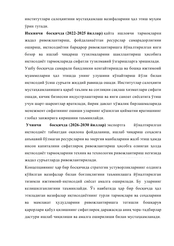  
 
институтлари салоҳиятини мустаҳкамлаш вазифаларини ҳал этиш муҳим 
ўрин тутади. 
Иккинчи босқичда (2022-2025 йиллар) қайта ишловчи тармоқларни 
жадал ривожлантириш, фойдаланаётган ресурслар самарадорлигини 
ошириш, иқтисодиётни барқарор ривожлантиришга йўналтирилган янги 
бозор ва ишлаб чиқариш тузилмаларини шакллантириш ҳисобига 
иқтисодиёт тармоқларида сифатли тузилмавий ўзгаришларга эришилади.  
Ушбу босқичда самарали бандликни кенгайтиришда ва бошқа ижтимоий 
муаммоларни ҳал этишда унинг улушини кўпайтириш йўли билан 
иқтисодий ўсиш суръати жиддий равишда ошади. Институтлар салоҳияти 
мустаҳкамланишига қараб таълим ва соғлиқни сақлаш хизматлари сифати 
ошади, кичик бизнесни индустрлаштириш ва янги саноат сиёсатига ўтиш 
учун шарт-шароитлар яратилади, йирик давлат хўжалик бирлашмаларида 
менежмент сифатининг ошиши уларнинг қўшилган қийматни яратишнинг 
глобал занжирига киришини таъминлайди. 
 Учинчи 
босқичда (2026-2030 йиллар) экспортга 
йўналтирилган 
иқтисодиёт табиатдан оқилона фойдаланиш, ишлаб чиқариш соҳасига 
анънавий бўлмаган ресурсларни ва энергия манбаларини жалб этиш ҳамда 
инсон капиталини сифатлироқ ривожлантириш ҳисобга олинган ҳолда 
иқтисодиёт тармоқларини техник ва технологик ривожлантириш негизида 
жадал суръатларда ривожлантирилади.  
Концепциянинг ҳар бир босқичида стратегик устуворликларнинг олдинга 
қўйилган вазифалар билан боғлиқлигини таъминлашга йўналтирилган 
тизимли ижтимоий-иқтисодий сиёсат амалга оширилади. Бу  уларнинг 
келишилганлигини таъминлайди. Ўз навбатида ҳар бир босқичда ҳал 
этиладиган вазифалар иқтисодиётнинг турли тармоқлари ва соҳаларини 
ва 
мамлакат 
ҳудудларини 
ривожлантиришга 
тегишли 
бошқарув 
қарорлари қабул қилишнинг сифатлироқ даражасида аниқ чора-тадбирлар 
дастури ишлаб чиқилиши ва амалга оширилиши билан мустаҳкамланади. 
