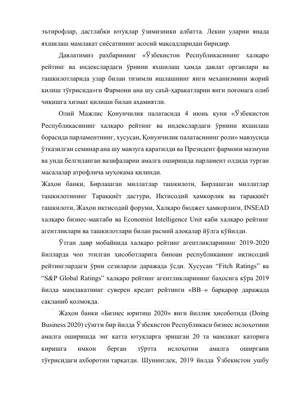  
 
эътирофлар, дастлабки ютуқлар ўзимизники албатта. Лекин уларни янада 
яхшилаш мамлакат сиёсатининг асосий мақсадларидан биридир. 
Давлатимиз раҳбарининг «Ўзбекистон Республикасининг халқаро 
рейтинг ва индекслардаги ўрнини яхшилаш ҳамда давлат органлари ва 
ташкилотларида улар билан тизимли ишлашнинг янги механизмини жорий 
қилиш тўғрисида»ги Фармони ана шу саъй-ҳаракатларни янги поғонага олиб 
чиқишга хизмат қилиши билан аҳамиятли. 
Олий Мажлис Қонунчилик палатасида 4 июнь куни «Ўзбекистон 
Республикасининг халқаро рейтинг ва индекслардаги ўрнини яхшилаш 
борасида парламентнинг, хусусан, Қонунчилик палатасининг роли» мавзусида 
ўтказилган семинар ана шу мавзуга қаратилди ва Президент фармони мазмуни 
ва унда белгиланган вазифаларни амалга оширишда парламент олдида турган 
масалалар атрофлича муҳокама қилинди. 
Жаҳон банки, Бирлашган миллатлар ташкилоти, Бирлашган миллатлар 
ташкилотининг Тараққиёт дастури, Иқтисодий ҳамкорлик ва тараққиёт 
ташкилоти, Жаҳон иқтисодий форуми, Халқаро бюджет ҳамкорлиги, INSEAD 
халқаро бизнес-мактаби ва Economist Intelligence Unit каби халқаро рейтинг 
агентликлари ва ташкилотлари билан расмий алоқалар йўлга қўйилди. 
Ўтган давр мобайнида халқаро рейтинг агентликларининг 2019-2020 
йилларда чоп этилган ҳисоботларига биноан республиканинг иқтисодий 
рейтинглардаги ўрни сезиларли даражада ўсди. Хусусан “Fitch Ratings” ва 
“S&P Global Ratings” халқаро рейтинг агентликларининг баҳосига кўра 2019 
йилда мамлакатнинг суверен кредит рейтинги «BB–» барқарор даражада 
сақланиб қолмоқда. 
Жаҳон банки «Бизнес юритиш 2020» янги йиллик ҳисоботида (Doing 
Business 2020) сўнгги бир йилда Ўзбекистон Республикаси бизнес ислоҳотини 
амалга оширишда энг катта ютуқларга эришган 20 та мамлакат қаторига 
киришга 
имкон 
берган 
тўртта 
ислоҳотни 
амалга 
оширгани 
тўғрисидаги ахборотни тарқатди. Шунингдек, 2019 йилда Ўзбекистон ушбу 
