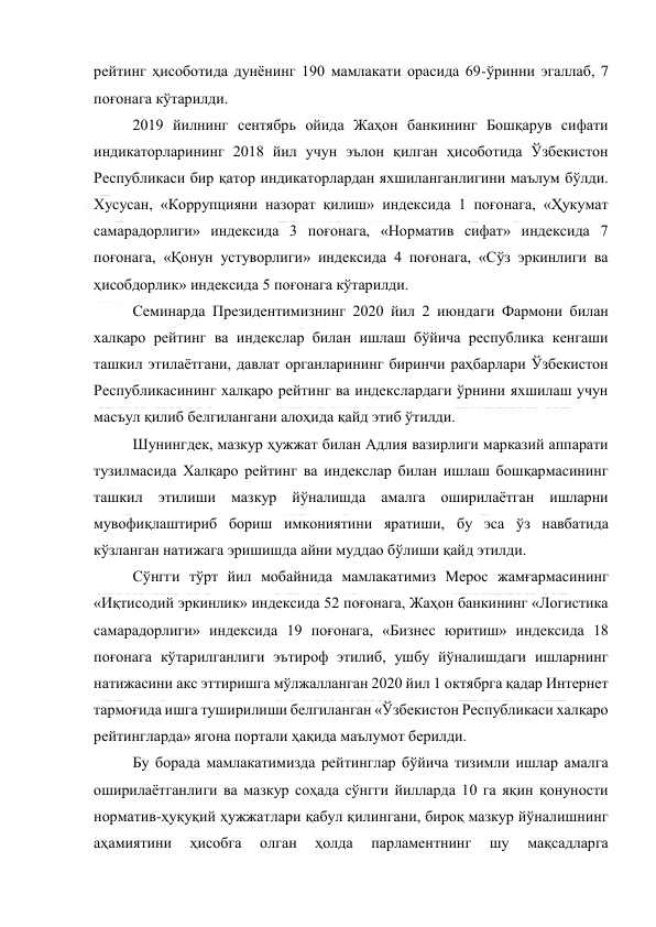  
 
рейтинг ҳисоботида дунёнинг 190 мамлакати орасида 69-ўринни эгаллаб, 7 
поғонага кўтарилди. 
2019 йилнинг сентябрь ойида Жаҳон банкининг Бошқарув сифати 
индикаторларининг 2018 йил учун эълон қилган ҳисоботида Ўзбекистон 
Республикаси бир қатор индикаторлардан яхшиланганлигини маълум бўлди. 
Хусусан, «Коррупцияни назорат қилиш» индексида 1 поғонага, «Ҳукумат 
самарадорлиги» индексида 3 поғонага, «Норматив сифат» индексида 7 
поғонага, «Қонун устуворлиги» индексида 4 поғонага, «Сўз эркинлиги ва 
ҳисобдорлик» индексида 5 поғонага кўтарилди. 
Семинарда Президентимизнинг 2020 йил 2 июндаги Фармони билан 
халқаро рейтинг ва индекслар билан ишлаш бўйича республика кенгаши 
ташкил этилаётгани, давлат органларининг биринчи раҳбарлари Ўзбекистон 
Республикасининг халқаро рейтинг ва индекслардаги ўрнини яхшилаш учун 
масъул қилиб белгилангани алоҳида қайд этиб ўтилди. 
Шунингдек, мазкур ҳужжат билан Адлия вазирлиги марказий аппарати 
тузилмасида Халқаро рейтинг ва индекслар билан ишлаш бошқармасининг 
ташкил этилиши мазкур йўналишда амалга оширилаётган ишларни 
мувофиқлаштириб бориш имкониятини яратиши, бу эса ўз навбатида 
кўзланган натижага эришишда айни муддао бўлиши қайд этилди. 
Сўнгги тўрт йил мобайнида мамлакатимиз Мерос жамғармасининг 
«Иқтисодий эркинлик» индексида 52 поғонага, Жаҳон банкининг «Логистика 
самарадорлиги» индексида 19 поғонага, «Бизнес юритиш» индексида 18 
поғонага кўтарилганлиги эътироф этилиб, ушбу йўналишдаги ишларнинг 
натижасини акс эттиришга мўлжалланган 2020 йил 1 октябрга қадар Интернет 
тармоғида ишга туширилиши белгиланган «Ўзбекистон Республикаси халқаро 
рейтингларда» ягона портали ҳақида маълумот берилди. 
Бу борада мамлакатимизда рейтинглар бўйича тизимли ишлар амалга 
оширилаётганлиги ва мазкур соҳада сўнгги йилларда 10 га яқин қонуности 
норматив-ҳуқуқий ҳужжатлари қабул қилингани, бироқ мазкур йўналишнинг 
аҳамиятини 
ҳисобга 
олган 
ҳолда 
парламентнинг 
шу 
мақсадларга 
