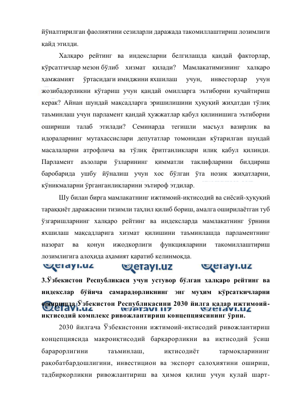  
 
йўналтирилган фаолиятини сезиларли даражада такомиллаштириш лозимлиги 
қайд этилди. 
Халқаро рейтинг ва индексларни белгилашда қандай факторлар, 
кўрсатгичлар мезон бўлиб хизмат қилади? Мамлакатимизнинг халқаро 
ҳамжамият 
ўртасидаги имиджини яхшилаш 
учун, 
инвесторлар 
учун 
жозибадорликни кўтариш учун қандай омилларга эътиборни кучайтириш 
керак? Айнан шундай мақсадларга эришилишини ҳуқуқий жиҳатдан тўлиқ 
таъминлаш учун парламент қандай ҳужжатлар қабул қилинишига эътиборни 
ошириши талаб этилади? Семинарда тегишли масъул вазирлик ва 
идораларнинг мутахассислари депутатлар томонидан кўтарилган шундай 
масалаларни атрофлича ва тўлиқ ёритганликлари илиқ қабул қилинди. 
Парламент 
аъзолари 
ўзларининг 
қимматли 
таклифларини 
билдириш 
баробарида ушбу йўналиш учун хос бўлган ўта нозик жиҳатларни, 
кўникмаларни ўрганганликларини эътироф этдилар. 
Шу билан бирга мамлакатнинг ижтимоий-иқтисодий ва сиёсий-ҳуқуқий 
тараққиёт даражасини тизимли таҳлил қилиб бориш, амалга оширилаётган туб 
ўзгаришларнинг халқаро рейтинг ва индексларда мамлакатнинг ўрнини 
яхшилаш мақсадларига хизмат қилишини таъминлашда парламентнинг 
назорат 
ва 
қонун 
ижодкорлиги 
функцияларини 
такомиллаштириш 
лозимлигига алоҳида аҳамият қаратиб келинмоқда.  
 
3.Ўзбекистон Республикаси учун устувор бўлган халқаро рейтинг ва 
индекслар бўйича самарадорликнинг энг муҳим кўрсаткичларни 
оширишда Ўзбекистон Республикасини 2030 йилга қадар ижтимоий-
иқтисодий комплекс ривожлантириш концепциясининг ўрни. 
2030 йилгача Ўзбекистонни ижтимоий-иқтисодий ривожлантириш 
концепциясида макроиқтисодий барқарорликни ва иқтисодий ўсиш 
барарорлигини 
таъминлаш, 
иқтисодиёт 
тармоқларининг 
рақобатбардошлигини, инвестицион ва экспорт салоҳиятини ошириш, 
тадбиркорликни ривожлантириш ва ҳимоя қилиш учун қулай шарт-
