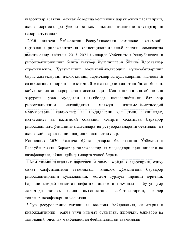  
 
шароитлар яратиш, меҳнат бозорида кескинлик даражасини пасайтириш, 
аҳоли даромадлари ўсиши ва кам таъминланганликни қисқартириш 
назарда тутилади.    
  2030 йилгача Ўзбекистон Республикасини комплекс ижтимоий-
иқтисодий ривожлантириш концепциясини ишлаб чиқиш мамлакатда 
амалга оширилаётган  2017–2021 йилларда Ўзбекистон Республикасини 
ривожлантиришнинг бешта устувор йўналишлари бўйича Ҳаракатлар 
стратегиясига, Ҳукуматнинг молиявий-иқтисодий муносабатларнинг 
барча жиҳатларини ислоҳ қилиш, тармоқлар ва ҳудудларнинг иқтисодий 
салоҳиятини ошириш ва ижтимоий масалаларни ҳал этиш билан боғлиқ 
қабул қилинган қарорларига асосланади.  Концепцияни ишлаб чиқиш 
зарурати  
узоқ 
муддатли 
истиқболда 
иқтисодиётнинг 
барқарор 
ривожланишини 
чеклайдиган 
мавжуд 
ижтимоий-иқтисодий 
муаммоларни, хавф-хатар ва таҳдидларни ҳал этиш, шунингдек, 
иқтисодиёт ва ижтимоий соҳанинг ҳозирги ҳолатидан барқарор 
ривожланишга ўтишнинг мақсадлари ва устуворликларини белгилаш  ва 
аҳоли ҳаёт даражасини ошириш билан боғлиқдир.   
Концепция 2030 йилгача бўлган даврда белгиланган Ўзбекистон 
Республикасини Барқарор ривожлантириш мақсадлари принциплари ва 
вазифаларига, айнан қуйидагиларга жавоб беради: 
 1.Кам таъминланганлик даражасини ҳамма жойда қисқартириш, озиқ-
овқат 
хавфсизлигини 
таъминлаш,  
қишлоқ 
хўжалигини 
барқарор 
ривожлантиришга кўмаклашиш,  соғлом турмуш тарзини юритиш, 
барчани қамраб оладиган сифатли таълимни таъминлаш,  бутун умр 
давомида 
таълим 
олиш 
имкониятини 
рағбатлантириш, 
гендер 
тенглик  вазифаларини ҳал этиш. 
 2.Сув ресурсларини сақлаш ва оқилона фойдаланиш, санитарияни 
ривожлантириш,  барча учун қиммат бўлмаган, ишончли, барқарор ва 
замонавий  энергия манбаларидан фойдаланишни таъминлаш. 
