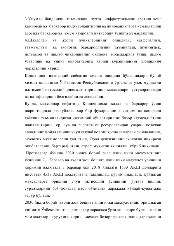  
 
3.Унумли бандликни таъминлаш, пухта  инфратузилмани яратиш кенг 
қамровли ва  барқарор индустрлаштириш ва инновацияларга кўмаклашиш 
асосида барқарор ва  умум қамровли иқтисодий ўсишга кўмаклашиш. 
4.Шаҳарлар 
ва 
аҳоли 
пунктларининг 
очиқлиги, 
хавфсизлиги, 
гавжумлиги   ва экологик барқарорлигини таъминлаш, шунингдек, 
истеъмол ва ишлаб чиқаришнинг оқилона  моделларига ўтиш, иқлим 
ўзгариши ва унинг оқибатларига қарши курашишнинг шошилинч 
чораларини кўриш. 
Концепция  иқтисодий сиёсатни амалга ошириш йўналишлари бўлиб 
хизмат қиладиган Ўзбекистон Республикасини ўртача ва узоқ муддатли 
ижтимоий-иқтисодий ривожлантиришнинг мақсадлари, устуворликлари 
ва вазифаларини белгилайди ва асослайди. 
Бунда, мақсадлар сифатида Концепцияда жадал ва барқарор ўсиш 
шароитларида республика ҳар бир фуқаросининг соғлом ва самарали 
ҳаётини таъминлайдиган ижтимоий йўналтирилган бозор иқтисодиётини 
шакллантириш, ер, сув ва энергетика ресурсларидан уларни келажак 
авлоднинг фойдаланиши учун сақлаб қолган ҳолда самарали фойдаланиш, 
экологик муаммоларни ҳал этиш, Орол денгизининг экологик инқирози 
оқибатларини бартараф этиш, атроф муҳитни яхшилаш  кўриб чиқилади  
 Прогнозлар бўйича 2030 йилга бориб реал ялпи ички маҳсулотнинг 
ўсишини 2,1 баравар ва аҳоли жон бошига ялпи ички маҳсулот ўсишини 
хорижий валютада 3 баравар ёки 2018 йилдаги 1533 АҚШ долларига 
нисбатан 4538 АҚШ долларигача таъминлаш кўриб чиқилади. Қўйилган 
мақсадларга 
эришиш 
учун 
иқтисодий 
ўсишнинг 
ўртача 
йиллик 
суръатларини 6,4 фоиздан паст бўлмаган даражада қўллаб-қувватлаш 
зарур бўлади. 
2030 йилга бориб  аҳоли жон бошига ялпи ички маҳсулотнинг эришилган 
қиймати Ўзбекистонга даромадлар даражаси ўртадан юқори бўлган жаҳон 
мамлакатлари гуруҳига кириш, меҳнат бозорида кескинлик даражасини 
