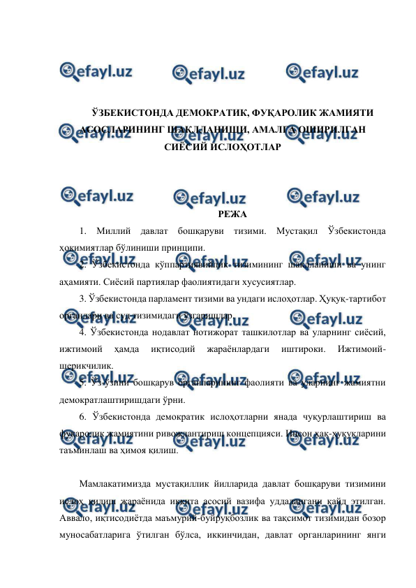  
 
 
 
 
 
ЎЗБЕКИСТОНДА ДЕМОКРАТИК, ФУҚАРОЛИК ЖАМИЯТИ 
АСОСЛАРИНИНГ ШАКЛЛАНИШИ, АМАЛГА ОШИРИЛГАН 
СИЁСИЙ ИСЛОҲОТЛАР 
 
 
 
РЕЖА 
1. Миллий давлат бошқаруви тизими. Мустақил Ўзбекистонда 
ҳокимиятлар бўлиниши принципи.  
2. Ўзбекистонда кўппартиявийлик тизимининг шаклланиши ва унинг 
аҳамияти. Сиёсий партиялар фаолиятидаги хусусиятлар.  
3. Ўзбекистонда парламент тизими ва ундаги ислоҳотлар. Ҳуқуқ-тартибот 
органлари ва суд тизимидаги ўзгаришлар.  
4. Ўзбекистонда нодавлат нотижорат ташкилотлар ва уларнинг сиёсий, 
ижтимоий 
ҳамда 
иқтисодий 
жараёнлардаги 
иштироки. 
Ижтимоий-
шерикчилик.  
5. Ўз-ўзини бошқарув органларининг фаолияти ва уларнинг жамиятни 
демократлаштиришдаги ўрни.  
6. Ўзбекистонда демократик ислоҳотларни янада чуқурлаштириш ва 
фуқаролик жамиятини ривожлантириш концепцияси. Инсон ҳақ-ҳуқуқларини 
таъминлаш ва ҳимоя қилиш.  
 
Мамлакатимизда мустақиллик йилларида давлат бошқаруви тизимини 
ислоҳ қилиш жараёнида иккита асосий вазифа уддалангани қайд этилган. 
Аввало, иқтисодиётда маъмурий-буйруқбозлик ва тақсимот тизимидан бозор 
муносабатларига ўтилган бўлса, иккинчидан, давлат органларининг янги 
