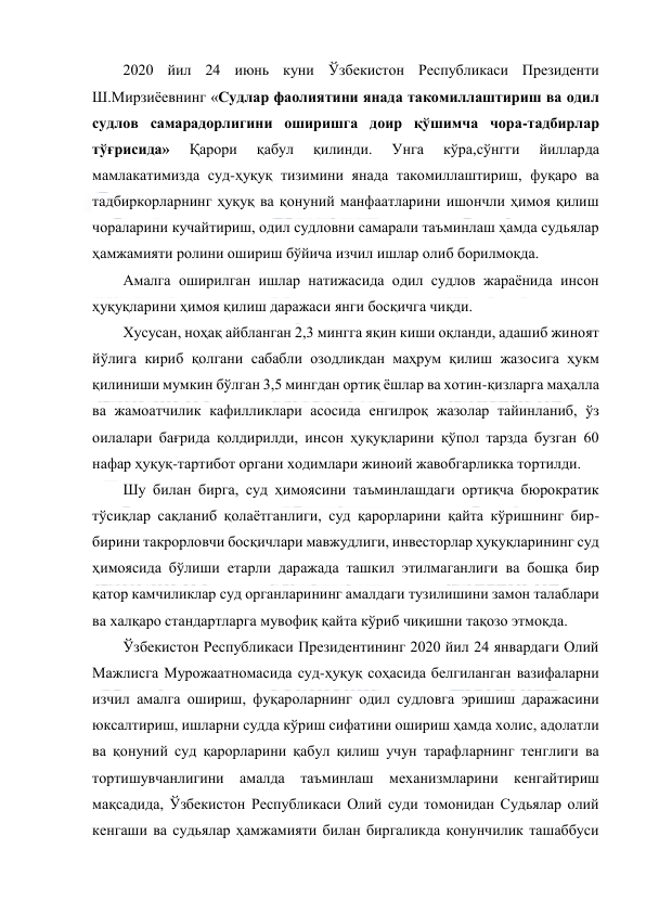  
 
2020 йил 24 июнь куни Ўзбекистон Республикаси Президенти 
Ш.Мирзиёевнинг «Судлар фаолиятини янада такомиллаштириш ва одил 
судлов самарадорлигини оширишга доир қўшимча чора-тадбирлар 
тўғрисида» 
Қарори 
қабул 
қилинди. 
Унга 
кўра,сўнгги 
йилларда 
мамлакатимизда суд-ҳуқуқ тизимини янада такомиллаштириш, фуқаро ва 
тадбиркорларнинг ҳуқуқ ва қонуний манфаатларини ишончли ҳимоя қилиш 
чораларини кучайтириш, одил судловни самарали таъминлаш ҳамда судьялар 
ҳамжамияти ролини ошириш бўйича изчил ишлар олиб борилмоқда. 
Амалга оширилган ишлар натижасида одил судлов жараёнида инсон 
ҳуқуқларини ҳимоя қилиш даражаси янги босқичга чиқди. 
Хусусан, ноҳақ айбланган 2,3 мингга яқин киши оқланди, адашиб жиноят 
йўлига кириб қолгани сабабли озодликдан маҳрум қилиш жазосига ҳукм 
қилиниши мумкин бўлган 3,5 мингдан ортиқ ёшлар ва хотин-қизларга маҳалла 
ва жамоатчилик кафилликлари асосида енгилроқ жазолар тайинланиб, ўз 
оилалари бағрида қолдирилди, инсон ҳуқуқларини қўпол тарзда бузган 60 
нафар ҳуқуқ-тартибот органи ходимлари жиноий жавобгарликка тортилди. 
Шу билан бирга, суд ҳимоясини таъминлашдаги ортиқча бюрократик 
тўсиқлар сақланиб қолаётганлиги, суд қарорларини қайта кўришнинг бир-
бирини такрорловчи босқичлари мавжудлиги, инвесторлар ҳуқуқларининг суд 
ҳимоясида бўлиши етарли даражада ташкил этилмаганлиги ва бошқа бир 
қатор камчиликлар суд органларининг амалдаги тузилишини замон талаблари 
ва халқаро стандартларга мувофиқ қайта кўриб чиқишни тақозо этмоқда. 
Ўзбекистон Республикаси Президентининг 2020 йил 24 январдаги Олий 
Мажлисга Мурожаатномасида суд-ҳуқуқ соҳасида белгиланган вазифаларни 
изчил амалга ошириш, фуқароларнинг одил судловга эришиш даражасини 
юксалтириш, ишларни судда кўриш сифатини ошириш ҳамда холис, адолатли 
ва қонуний суд қарорларини қабул қилиш учун тарафларнинг тенглиги ва 
тортишувчанлигини амалда таъминлаш механизмларини кенгайтириш 
мақсадида, Ўзбекистон Республикаси Олий суди томонидан Судьялар олий 
кенгаши ва судьялар ҳамжамияти билан биргаликда қонунчилик ташаббуси 
