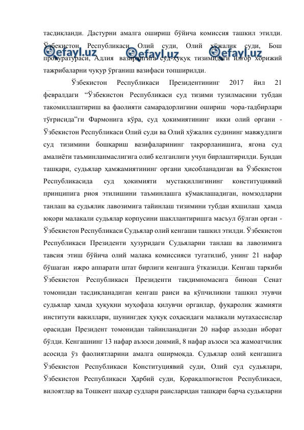  
 
тасдиқланди. Дастурни амалга ошириш бўйича комиссия ташкил этилди. 
Ўзбекистон 
Республикаси 
Олий 
суди, 
Олий 
хўжалик 
суди, 
Бош 
прокуратураси, Адлия  вазирлигига суд-ҳуқуқ тизимидаги илғор хорижий 
тажрибаларни чуқур ўрганиш вазифаси топширилди.  
  
 Ўзбекистон 
Республикаси 
Президентининг 
2017 
йил 
21 
февралдаги  “Ўзбекистон  Республикаси суд тизими тузилмасини тубдан 
такомиллаштириш ва фаолияти самарадорлигини ошириш  чора-тадбирлари 
тўғрисида”ги Фармонига кўра, суд ҳокимиятининг  икки олий органи - 
Ўзбекистон Республикаси Олий суди ва Олий хўжалик судининг мавжудлиги 
суд тизимини бошқариш вазифаларининг такрорланишига, ягона суд 
амалиёти таъминланмаслигига олиб келганлиги учун бирлаштирилди. Бундан 
ташқари, судьялар ҳамжамиятининг органи ҳисобланадиган ва Ўзбекистон 
Республикасида  
суд 
ҳокимияти 
мустақиллигининг 
конституциявий 
принципига риоя этилишини таъминлашга кўмаклашадиган, номзодларни 
танлаш ва судьялик лавозимига тайинлаш тизимини тубдан яхшилаш  ҳамда 
юқори малакали судьялар корпусини шакллантиришга масъул бўлган орган - 
Ўзбекистон Республикаси Судьялар олий кенгаши ташкил этилди. Ўзбекистон 
Республикаси Президенти ҳузуридаги Судьяларни танлаш ва лавозимига 
тавсия этиш бўйича олий малака комиссияси тугатилиб, унинг 21 нафар 
бўшаган  ижро аппарати штат бирлиги кенгашга ўтказилди. Кенгаш таркиби 
Ўзбекистон Республикаси Президенти тақдимномасига биноан Сенат 
томонидан тасдиқланадиган кенгаш раиси ва кўпчиликни ташкил этувчи 
судьялар ҳамда ҳуқуқни муҳофаза қилувчи органлар, фуқаролик жамияти 
институти вакиллари, шунингдек ҳуқуқ соҳасидаги малакали мутахассислар 
орасидан Президент томонидан тайинланадиган 20 нафар аъзодан иборат 
бўлди. Кенгашнинг 13 нафар аъзоси доимий, 8 нафар аъзоси эса жамоатчилик 
асосида ўз фаолиятларини амалга оширмоқда. Судьялар олий кенгашига 
Ўзбекистон Республикаси Конституциявий суди, Олий суд судьялари, 
Ўзбекистон Республикаси Ҳарбий суди, Қорақалпоғистон Республикаси, 
вилоятлар ва Тошкент шаҳар судлари раисларидан ташқари барча судьяларни 
