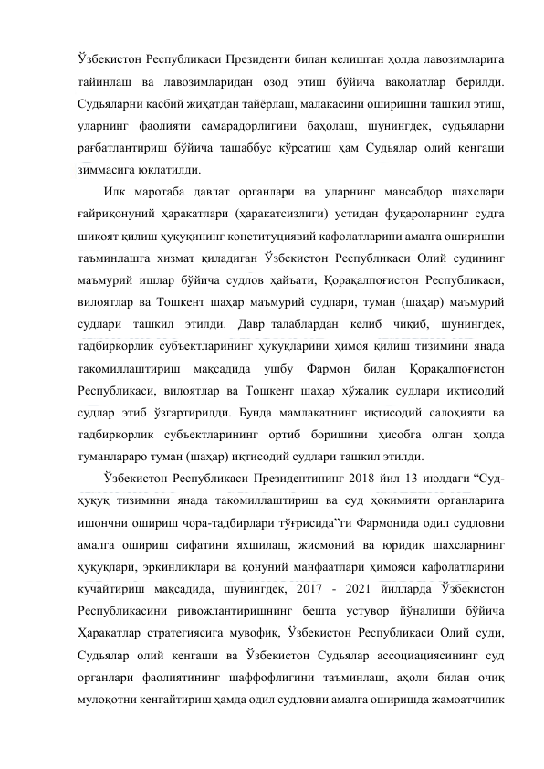  
 
Ўзбекистон Республикаси Президенти билан келишган ҳолда лавозимларига 
тайинлаш ва лавозимларидан озод этиш бўйича ваколатлар берилди. 
Судьяларни касбий жиҳатдан тайёрлаш, малакасини оширишни ташкил этиш, 
уларнинг фаолияти самарадорлигини баҳолаш, шунингдек, судьяларни 
рағбатлантириш бўйича ташаббус кўрсатиш ҳам Судьялар олий кенгаши 
зиммасига юклатилди.  
Илк маротаба давлат органлари ва уларнинг мансабдор шахслари 
ғайриқонуний ҳаракатлари (ҳаракатсизлиги) устидан фуқароларнинг судга 
шикоят қилиш ҳуқуқининг конституциявий кафолатларини амалга оширишни 
таъминлашга хизмат қиладиган Ўзбекистон Республикаси Олий судининг 
маъмурий ишлар бўйича судлов ҳайъати, Қорақалпоғистон Республикаси, 
вилоятлар ва Тошкент шаҳар маъмурий судлари, туман (шаҳар) маъмурий 
судлари ташкил этилди. Давр  талаблардан келиб чиқиб, шунингдек, 
тадбиркорлик субъектларининг ҳуқуқларини ҳимоя қилиш тизимини янада 
такомиллаштириш 
мақсадида 
ушбу 
Фармон билан 
Қорақалпоғистон 
Республикаси, вилоятлар ва Тошкент шаҳар хўжалик судлари иқтисодий 
судлар этиб ўзгартирилди. Бунда мамлакатнинг иқтисодий салоҳияти ва 
тадбиркорлик субъектларининг ортиб боришини ҳисобга олган ҳолда 
туманлараро туман (шаҳар) иқтисодий судлари ташкил этилди.  
Ўзбекистон Республикаси Президентининг 2018 йил 13 июлдаги “Суд-
ҳуқуқ тизимини янада такомиллаштириш ва суд ҳокимияти органларига 
ишончни ошириш чора-тадбирлари тўғрисида”ги Фармонида одил судловни 
амалга ошириш сифатини яхшилаш, жисмоний ва юридик шахсларнинг 
ҳуқуқлари, эркинликлари ва қонуний манфаатлари ҳимояси кафолатларини 
кучайтириш мақсадида, шунингдек, 2017 - 2021 йилларда Ўзбекистон 
Республикасини ривожлантиришнинг бешта устувор йўналиши бўйича 
Ҳаракатлар стратегиясига мувофиқ, Ўзбекистон Республикаси Олий суди, 
Судьялар олий кенгаши ва Ўзбекистон Судьялар ассоциациясининг суд 
органлари фаолиятининг шаффофлигини таъминлаш, аҳоли билан очиқ 
мулоқотни кенгайтириш ҳамда одил судловни амалга оширишда жамоатчилик 
