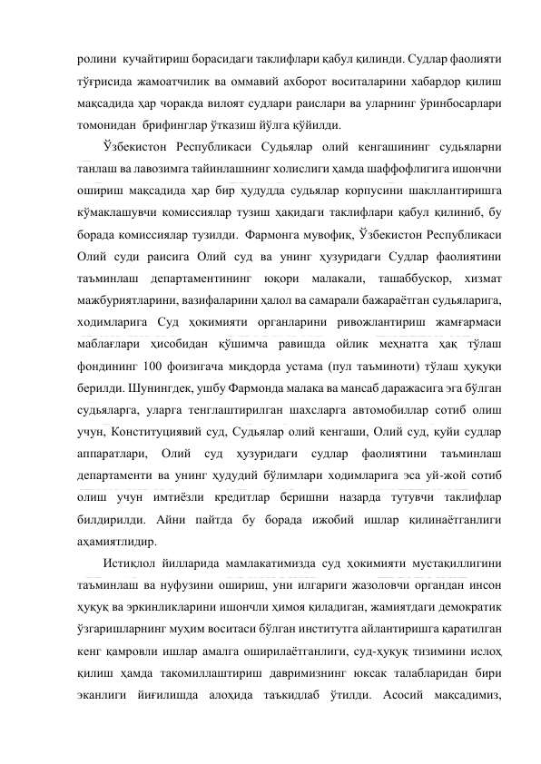  
 
ролини  кучайтириш борасидаги таклифлари қабул қилинди. Судлар фаолияти 
тўғрисида жамоатчилик ва оммавий ахборот воситаларини хабардор қилиш 
мақсадида ҳар чоракда вилоят судлари раислари ва уларнинг ўринбосарлари 
томонидан  брифинглар ўтказиш йўлга қўйилди.  
Ўзбекистон Республикаси Судьялар олий кенгашининг судьяларни 
танлаш ва лавозимга тайинлашнинг холислиги ҳамда шаффофлигига ишончни 
ошириш мақсадида ҳар бир ҳудудда судьялар корпусини шакллантиришга 
кўмаклашувчи комиссиялар тузиш ҳақидаги таклифлари қабул қилиниб, бу 
борада комиссиялар тузилди.  Фармонга мувофиқ, Ўзбекистон Республикаси 
Олий суди раисига Олий суд ва унинг ҳузуридаги Судлар фаолиятини 
таъминлаш департаментининг юқори малакали, ташаббускор, хизмат 
мажбуриятларини, вазифаларини ҳалол ва самарали бажараётган судьяларига, 
ходимларига Суд ҳокимияти органларини ривожлантириш жамғармаси 
маблағлари ҳисобидан қўшимча равишда ойлик меҳнатга ҳақ тўлаш 
фондининг 100 фоизигача миқдорда устама (пул таъминоти) тўлаш ҳуқуқи 
берилди. Шунингдек, ушбу Фармонда малака ва мансаб даражасига эга бўлган 
судьяларга, уларга тенглаштирилган шахсларга автомобиллар сотиб олиш 
учун, Конституциявий суд, Судьялар олий кенгаши, Олий суд, қуйи судлар 
аппаратлари, 
Олий 
суд 
ҳузуридаги 
судлар 
фаолиятини 
таъминлаш 
департаменти ва унинг ҳудудий бўлимлари ходимларига эса уй-жой сотиб 
олиш учун имтиёзли кредитлар беришни назарда тутувчи таклифлар 
билдирилди. Айни пайтда бу борада ижобий ишлар қилинаётганлиги 
аҳамиятлидир.  
Истиқлол йилларида мамлакатимизда суд ҳокимияти мустақиллигини 
таъминлаш ва нуфузини ошириш, уни илгариги жазоловчи органдан инсон 
ҳуқуқ ва эркинликларини ишончли ҳимоя қиладиган, жамиятдаги демократик 
ўзгаришларнинг муҳим воситаси бўлган институтга айлантиришга қаратилган 
кенг қамровли ишлар амалга оширилаётганлиги, суд-ҳуқуқ тизимини ислоҳ 
қилиш ҳамда такомиллаштириш давримизнинг юксак талабларидан бири 
эканлиги йиғилишда алоҳида таъкидлаб ўтилди. Асосий мақсадимиз, 
