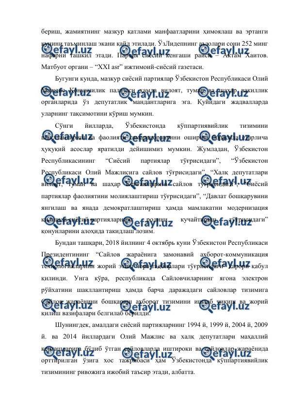  
 
бериш, жамиятнинг мазкур қатлами манфаатларини ҳимоялаш ва эртанги 
кунини таъминлаш экани қайд этилади. ЎзЛидепнинг аъзолари сони 252 минг 
нафарни ташкил этади. Партия сиёсий кенгаши раиси – Актам Хаитов. 
Матбуот органи – “XXI asr” ижтимоий-сиёсий газетаси. 
Бугунги кунда, мазкур сиёсий партиялар Ўзбекистон Республикаси Олий 
Мажлис Қонунчилик палатаси ҳамда вилоят, туман ва шаҳар вакиллик 
органларида ўз депутатлик мандантларига эга. Қуйидаги жадвалларда 
уларнинг тақсимотини кўриш мумкин. 
Сўнги 
йилларда, 
Ўзбекистонда 
кўппартиявийлик 
тизимини 
шакллантириш ва фаолияти самарадорлигини ошириш борасида етарлича 
ҳуқуқий асослар яратилди дейишимиз мумкин. Жумладан, Ўзбекистон 
Республикасининг 
“Сиёсий 
партиялар 
тўғрисидаги”, 
“Ўзбекистон 
Республикаси Олий Мажлисига сайлов тўғрисидаги”, “Халқ депутатлари 
вилоят, туман ва шаҳар Кенгашларига сайлов тўғрисидаги”, “Сиёсий 
партиялар фаолиятини молиялаштириш тўғрисидаги”, “Давлат бошқарувини 
янгилаш ва янада демократлаштириш ҳамда мамлакатни модернизация 
қилишда сиёсий партияларнинг 
ролини 
кучайтириш 
тўғрисидаги” 
қонунларини алоҳида такидлаш лозим. 
Бундан ташқари, 2018 йилнинг 4 октябрь куни Ўзбекистон Республикаси 
Президентининг “Сайлов жараёнига замонавий ахборот-коммуникация 
технологияларини жорий этиш чора-тадбирлари тўғрисидаги” қарори қабул 
қилинди. Унга кўра, республикада Сайловчиларнинг ягона электрон 
рўйхатини шакллантириш ҳамда барча даражадаги сайловлар тизимига 
Сайлов жараёнини бошқариш ахборот тизимини ишлаб чиқиш ва жорий 
қилиш вазифалари белгилаб берилди. 
Шунингдек, амалдаги сиёсий партияларнинг 1994 й, 1999 й, 2004 й, 2009 
й. ва 2014 йиллардаги Олий Мажлис ва халқ депутатлари маҳаллий 
кенгашларига бўлиб ўтган сайловларда иштироки ва сайловлар жараёнида 
орттирилган ўзига хос тажрибаси ҳам Ўзбекистонда кўппартиявийлик 
тизимининг ривожига ижобий таъсир этади, албатта. 
