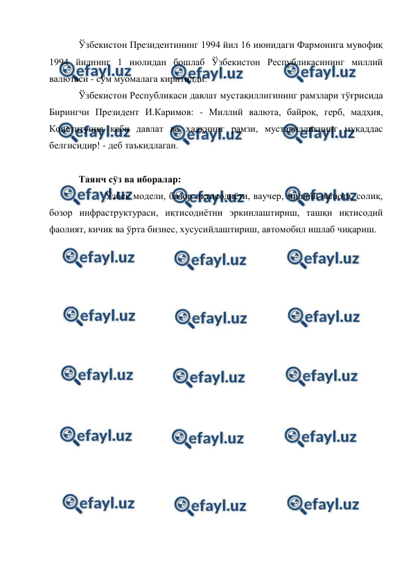  
 
Ўзбекистон Президентининг 1994 йил 16 июнидаги Фармонига мувофиқ 
1994 йилнинг 1 июлидан бошлаб Ўзбекистон Республикасининг миллий 
валютаси - сўм муомалага киритилди.  
Ўзбекистон Республикаси давлат мустақиллигининг рамзлари тўғрисида 
Бирингчи Президент И.Каримов: - Миллий валюта, байроқ, герб, мадҳия, 
Конституция каби давлат ва халқнинг рамзи, мустақилликнинг муқаддас 
белгисидир! - деб таъкидлаган. 
 
Таянч сўз ва иборалар: 
           Ўзбек модели, бозор иқтисодиёти, ваучер, миллий валюта, солиқ, 
бозор инфраструктураси, иқтисодиётни эркинлаштириш, ташқи иқтисодий 
фаолият, кичик ва ўрта бизнес, хусусийлаштириш, автомобил ишлаб чиқариш. 
