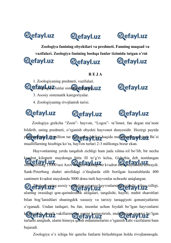  
 
 
 
 
 
Zoologiya fanining obyektlari va predmeti. Fanning maqsad va 
vazifalari. Zoologiya fanining boshqa fanlar tizimida tutgan o’rni 
 
 
R E J A 
 1. Zoologiyaning predmeti, vazifalari. 
 2. Zoologiya fanlar sistemasi ekanligi. 
 3. Asosiy sistematik kategoriyalar. 
 4. Zoologiyaning rivojlanish tarixi. 
 
 
Zoologiya grekcha “Zoon”- hayvon, “Logos”- ta’limot, fan degan ma’noni 
bildirib, uning predmeti, o’rganish obyekti hayvonot dunyosidir. Hozirgi paytda 
planetamizda 1,5 million tur hayvonlar borligi haqida ma’lumotlar mavjud. Ba’zi 
mualliflarning hisobiga ko’ra, hayvon turlari 2-3 millionga borar ekan.  
 Hayvonlarning yerda tarqalish zichligi ham juda xilma-xil bo’lib, bir necha 
kvadrat kilometr maydonga bitta fil to’g’ri kelsa, Gidrobia deb nomlangan 
shilliqurtning 15000 tasi Azov dengizi ostidagi bir kvadrat metr maydonda uchraydi. 
Sank-Peterburg shahri atrofidagi o’tloqlarda olib borilgan kuzatishlarda 400 
santimetr kvadrat maydonda 3000 dona turli hayvonlar uchrashi aniqlangan.  
 Zoologiyaning asosiy vazifalari qatoriga hayvonlarning tuzilishi, xilma-xilligi, 
ularnng orasidagi qon-qarindoshlik aloqalari, tarqalishi, hayoti, muhit sharoitlari 
bilan bog’lanishlari shuningdek xususiy va tarixiy taraqqiyoti qonuniyatlarini 
o’rganadi. Undan tashqari, bu fan, insonlar uchun foydali bo’lgan hayvonlarni 
ko’paytirsh, zararli vakillarini esa sonini kamaytirish, muhofazaga muxtoj bo’lgan 
turlarni aniqlash, ularni himoya qilish muammolarini o’rganish kabi vazifalarni ham 
bajaradi.  
 Zoologiya o’z ichiga bir qancha fanlarni birlashtirgan holda rivojlanmoqda. 
