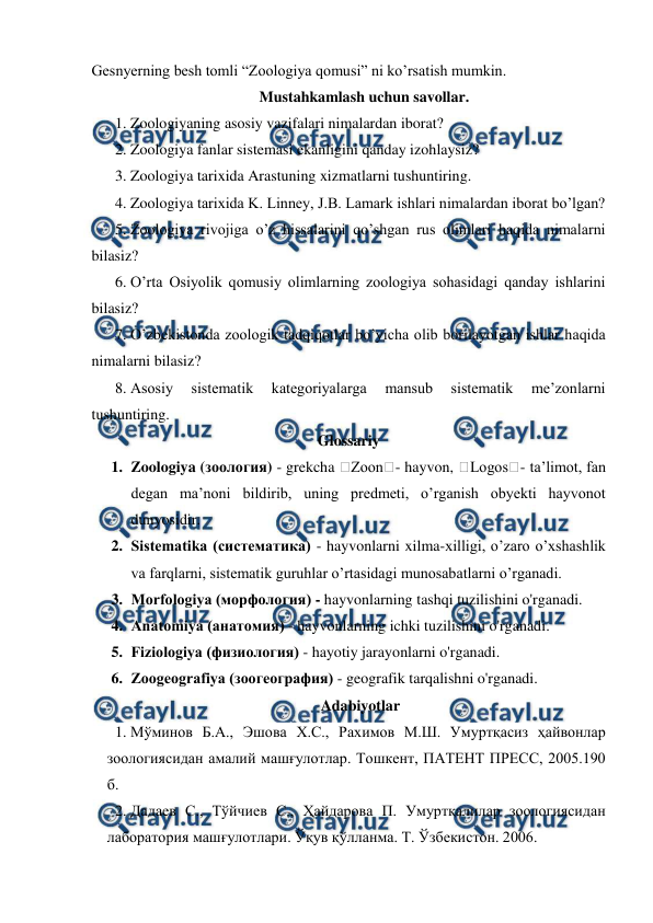  
 
Gesnyerning besh tomli “Zoologiya qomusi” ni ko’rsatish mumkin. 
Mustahkamlash uchun savollar. 
1. Zoologiyaning asosiy vazifalari nimalardan iborat? 
 
2. Zoologiya fanlar sistemasi ekanligini qanday izohlaysiz? 
3. Zoologiya tarixida Arastuning xizmatlarni tushuntiring. 
4. Zoologiya tarixida K. Linney, J.B. Lamark ishlari nimalardan iborat bo’lgan? 
5. Zoologiya rivojiga o’z hissalarini qo’shgan rus olimlari haqida nimalarni 
bilasiz? 
6. O’rta Osiyolik qomusiy olimlarning zoologiya sohasidagi qanday ishlarini 
bilasiz? 
7. O’zbekistonda zoologik tadqiqotlar bo’yicha olib borilayotgan ishlar haqida 
nimalarni bilasiz? 
8. Asosiy 
sistematik 
kategoriyalarga 
mansub 
sistematik 
me’zonlarni 
tushuntiring. 
Glossariy 
1. Zoologiya (зоология) - grekcha �Zoon�- hayvon, �Logos�- ta’limot, fan 
degan ma’noni bildirib, uning predmeti, o’rganish obyekti hayvonot 
dunyosidir.  
2. Sistematika (систематика) - hayvonlarni xilma-xilligi, o’zaro o’xshashlik 
va farqlarni, sistematik guruhlar o’rtasidagi munosabatlarni o’rganadi. 
3. Morfologiya (морфология) - hayvonlarning tashqi tuzilishini o'rganadi. 
4. Anatomiya (анатомия) - hayvonlarning ichki tuzilishini o'rganadi. 
5. Fiziologiya (физиология) - hayotiy jarayonlarni o'rganadi. 
6. Zoogeografiya (зоогеография) - geografik tarqalishni o'rganadi. 
Adabiyotlar 
1. Мўминов Б.А., Эшова Х.С., Рахимов М.Ш. Умуртқасиз ҳайвонлар 
зоологиясидан амалий машғулотлар. Тошкент, ПАТЕНТ ПРЕСС, 2005.190 
б. 
2. Дадаев С., Тўйчиев С., Ҳайдарова П. Умуртқалилар зоологиясидан 
лаборатория машғулотлари. Ўқув қўлланма. Т. Ўзбекистон. 2006. 
