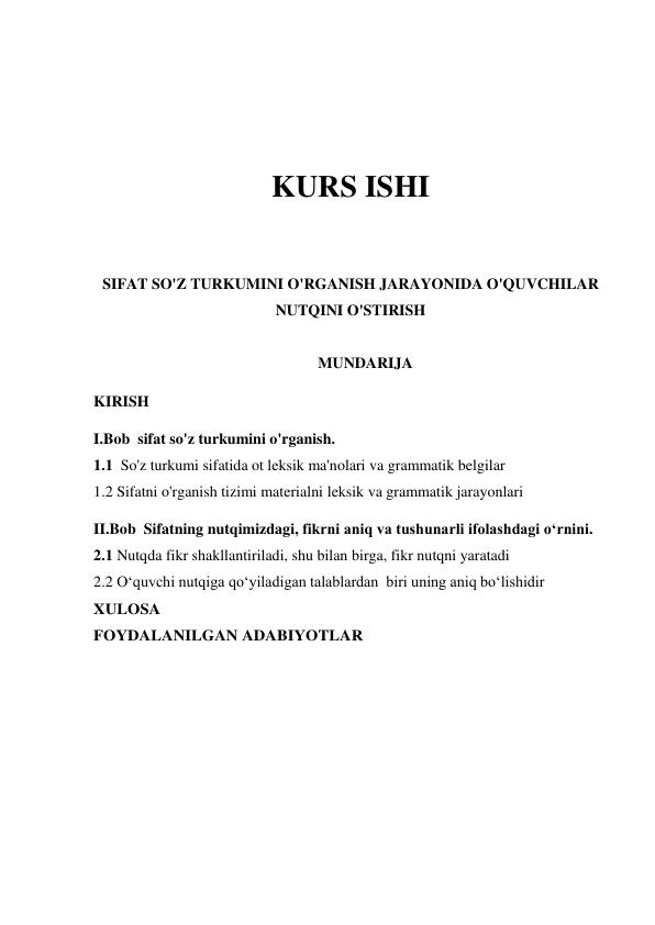  
 
KURS ISHI 
 
 
SIFAT SO'Z TURKUMINI O'RGANISH JARAYONIDA O'QUVCHILAR 
NUTQINI O'STIRISH 
 
MUNDARIJA 
KIRISH 
I.Bob  sifat so'z turkumini o'rganish. 
1.1  So'z turkumi sifatida ot leksik ma'nolari va grammatik belgilar  
1.2 Sifatni o'rganish tizimi materialni leksik va grammatik jarayonlari   
II.Bob  Sifatning nutqimizdagi, fikrni aniq va tushunarli ifolashdagi o‘rnini. 
2.1 Nutqda fikr shakllantiriladi, shu bilan birga, fikr nutqni yaratadi 
2.2 O‘quvchi nutqiga qo‘yiladigan talablardan  biri uning aniq bo‘lishidir 
XULOSA 
FOYDALANILGAN ADABIYOTLAR 
 
 
