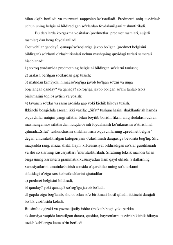 bilan o'qib beriladi va mazmuni taqqoslab ko'rsatiladi. Predmetni aniq tasvirlash 
uchun uning belgisini bildiradigan so'zlardan foydalanilgani tushuntiriladi.  
Bu darslarda ko'rgazma vositalar (predmetlar, predmet rasmlari, sujetli 
rasmlar) dan keng foydalaniladi. 
O'quvchilar qanday?, qanaqa?so'roqlariga javob bo'lgan (predmet belgisini 
bildirgan) so'zlarni o'zlashtirisnlari uchun mashqning quyidagi turlari samarali 
hisoblanadi: 
1) so'roq yordamida predmetning belgisini bildirgan so'zlarni tanlash; 
2) aralash berilgan so'zlardan gap tuzish; 
3) matndan kim?yoki nima?so'rog'iga javob bo'lgan so'zni va unga 
bog'langan qanday? va qanaqa? so'rog'iga javob bo'lgan so'zni tanlab (so'z 
birikmasini topib) aytish va yozish; 
4) tayanch so'zlar va rasm asosida gap yoki kichik hikoya tuzish. 
Ikkinchi bosqichda asosan ikki vazifa: „Sifat" tushunchasini shakllantirish hamda 
o'quvchilar nutqini yangi sifatlar bilan boyitib borish, fikrni aniq ifodalash uchun 
mazmunga mos sifatlardan nutqda o'rinli foydalanish ko'nikmasini o'stirish hal 
qilinadi.,,Sifat" tushunchasini shakllantirish o'quvchilarning ,,predmet belgisi" 
degan umumlashtirilgan kategoriyani o'zlashtirish darajasiga bevosita bog'liq. Shu 
maqsadda rang, maza. shakl, hajm, xil-xususiyat bildiradigan so'zlar guruhlanadi 
va shu so'zlarning xususiyatlari llmurnlashtiriladi. Sifatning leksik ma'nosi bilan 
birga uning xarakterli grammatik xususiyatlari ham qayd etiladi. Sifatlarning 
xususiyatlarini umuinlashtirish asosida o'quvchilar uning so'z turkumi 
sifatidagi o’ziga xos ko'rsatkichlarini ajratadilar: 
a) predmet belgisini bildiradi, 
b) qanday? yoki qanaqa? so'rog'iga javob bo'ladi, 
d) gapda otga bog'lanib, shu ot bilan so'z birikmasi hosil qiladi, ikkinchi darajali 
bo'lak vazifasida keladi. 
Bu sinfda og'zaki va yozma ijodiy ishlar (maktab bog'i yoki parkka 
ekskursiya vaqtida kuzatilgan daraxt, qushlar, hayvonlarni tasvirlab kichik hikoya 
tuzish kabilar)ga katta o'rin beriladi. 
