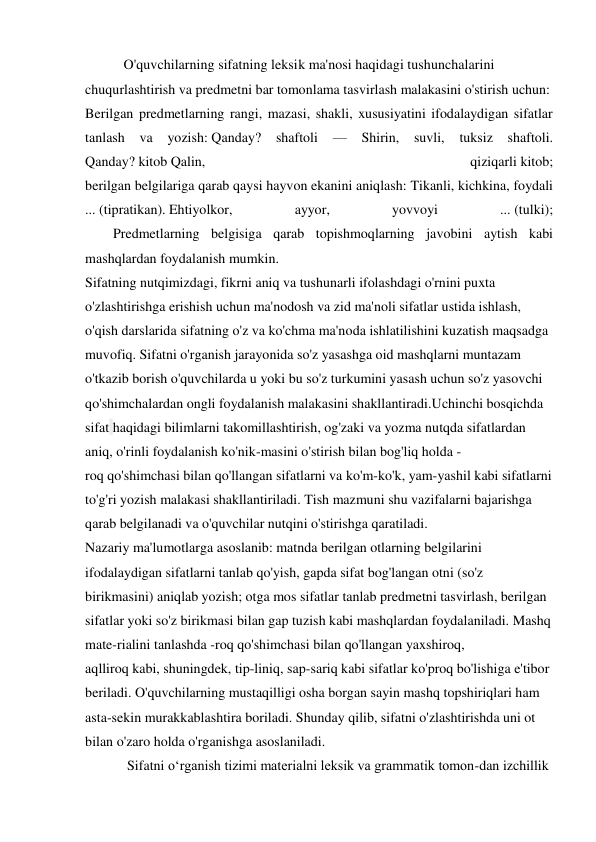            O'quvchilarning sifatning leksik ma'nosi haqidagi tushunchalarini 
chuqurlashtirish va predmetni bar tomonlama tasvirlash malakasini o'stirish uchun: 
Berilgan predmetlarning rangi, mazasi, shakli, xususiyatini ifodalaydigan sifatlar 
tanlash va 
yozish: Qanday? shaftoli 
— 
Shirin, suvli, 
tuksiz shaftoli. 
Qanday? kitob Qalin, 
qiziqarli kitob; 
berilgan belgilariga qarab qaysi hayvon ekanini aniqlash: Tikanli, kichkina, foydali 
... (tipratikan). Ehtiyolkor, 
ayyor, 
yovvoyi 
... (tulki); 
        Predmetlarning belgisiga qarab topishmoqlarning javobini aytish kabi 
mashqlardan foydalanish mumkin. 
Sifatning nutqimizdagi, fikrni aniq va tushunarli ifolashdagi o'rnini puxta 
o'zlashtirishga erishish uchun ma'nodosh va zid ma'noli sifatlar ustida ishlash, 
o'qish darslarida sifatning o'z va ko'chma ma'noda ishlatilishini kuzatish maqsadga 
muvofiq. Sifatni o'rganish jarayonida so'z yasashga oid mashqlarni muntazam 
o'tkazib borish o'quvchilarda u yoki bu so'z turkumini yasash uchun so'z yasovchi 
qo'shimchalardan ongli foydalanish malakasini shakllantiradi.Uchinchi bosqichda 
sifat haqidagi bilimlarni takomillashtirish, og'zaki va yozma nutqda sifatlardan 
aniq, o'rinli foydalanish ko'nik-masini o'stirish bilan bog'liq holda -
roq qo'shimchasi bilan qo'llangan sifatlarni va ko'm-ko'k, yam-yashil kabi sifatlarni 
to'g'ri yozish malakasi shakllantiriladi. Tish mazmuni shu vazifalarni bajarishga 
qarab belgilanadi va o'quvchilar nutqini o'stirishga qaratiladi. 
Nazariy ma'lumotlarga asoslanib: matnda berilgan otlarning belgilarini 
ifodalaydigan sifatlarni tanlab qo'yish, gapda sifat bog'langan otni (so'z 
birikmasini) aniqlab yozish; otga mos sifatlar tanlab predmetni tasvirlash, berilgan 
sifatlar yoki so'z birikmasi bilan gap tuzish kabi mashqlardan foydalaniladi. Mashq 
mate-rialini tanlashda -roq qo'shimchasi bilan qo'llangan yaxshiroq, 
aqlliroq kabi, shuningdek, tip-liniq, sap-sariq kabi sifatlar ko'proq bo'lishiga e'tibor 
beriladi. O'quvchilarning mustaqilligi osha borgan sayin mashq topshiriqlari ham 
asta-sekin murakkablashtira boriladi. Shunday qilib, sifatni o'zlashtirishda uni ot 
bilan o'zaro holda o'rganishga asoslaniladi. 
            Sifatni o‘rganish tizimi materialni leksik va grammatik tomon-dan izchillik 

