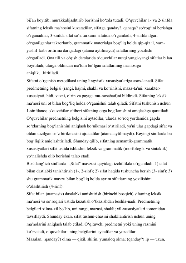 biJan boyitib, murakkabjashtirib borishni ko‘zda tutadi. O‘quvchilar 1- va 2-sinfda 
sifatning leksik ma'nosini kuzatadilar, sifatga qanday?, qanaqa? so‘rog‘ini berishga 
o‘rganadilar; 3-sinfda sifat so‘z turkumi sifatida o‘rganiladi; 4-sinfda ilgari 
o‘rganilganlar takrorlanib, grammatik materialga bog‘liq holda qip-qiz.il, yam- 
yashil kabi orttirma darajadagi (atama aytilmaydi) sifatlarning yozilishi 
o‘rgatiladi. Ona tili va o‘qish darslarida o‘quvchilar nutqi yangi-yangi sifatlar bilan 
boyitiladi, ularga oldindan ma'lum bo‘lgan sifatlarning ma'nosiga 
aniqlik…kiritiladi. 
Sifatni o‘rganish metodikasi uning lingvistik xususiyatlariga asos-lanadi. Sifat 
predmetning belgisi (rangi, hajmi, shakli va ko‘rinishi, maza-ta'mi, xarakter- 
xususiyati, hidi, vazni, o‘rin va paytga mu-nosabati)ni bildiradi. Sifatning leksik 
ma'nosi uni ot bilan bog‘liq holda o‘rganishni talab qiladi. Sifatni tushunish uchun 
1-sinfdanoq o‘quvchilar e'tibori sifatning otga bog‘lanishini aniqlashga qaratiladi. 
O‘quvchilar predmetning belgisini aytadilar, ularda so‘roq yordamida gapda 
so‘zlarning bog‘lanishini aniqlash ko‘nikmasi o‘stiriladi, ya'ni ular gapdagi sifat va 
otdan tuzilgan so‘z birikmasini ajratadilar (atama aytilmaydi). Keyingi sinflarda bu 
bog‘liqlik aniqlashtiriladi. Shunday qilib, sifatning semantik-grammatik 
xususiyatlari sifat ustida ishlashni leksik va grammatik (morfologik va sintaktik) 
yo‘nalishda olib borishni talab etadi. 
Boshlang‘ich sinflarda ,,Sifat" mavzusi quyidagi izchillikda o‘rganiladi: 1) sifat 
bilan dastlabki tanishtirish (1-, 2-sinf); 2) sifat haqida tushuncha berish (3- sinf); 3) 
shu grammatik mavzu bilan bog‘liq holda ayrim sifatlarning yozilishini 
o‘zlashtirish (4-sinf). 
Sifat bilan (atamasiz) dastlabki tanishtirish (birinchi bosqich) sifatning leksik 
ma'nosi va so‘roqlari ustida kuzatish o‘tkazishdan boshla-nadi. Predmetning 
belgilari xilma-xil bo‘lib, uni rangi, mazasi, shakli; xil-xususiyatlari tomonidan 
tavsiflaydi. Shunday ekan, sifat tushun-chasini shakllantirish uchun uning 
ma'nolarini aniqlash talab etiladi.O‘qituvchi predmetni yoki uning rasmini 
ko‘rsatadi, o‘quvchilar uning belgilarini aytadilar va yozadilar. 
Masalan, (qanday?) olma — qizil, shirin, yumaloq olma; (qanday?) ip — uzun, 
