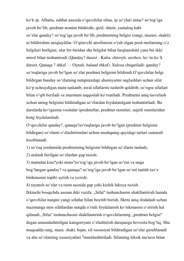 ko‘k ip. Albatta, suhbat asosida o‘quvchilar olma, ip so‘zlari nima? so‘rog‘iga 
javob bo‘lib, predmet nomini bildirishi, qizil, shirin, yumaloq kabi 
so‘zlar qanday? so‘rog‘iga javob bo‘lib, predmetning belgisi (rangi, mazasi, shakli) 
ni bildirishini aniqlaydilar. O‘qituvchi atrofimizni o‘rab olgan pred-metlarning o‘z 
belgilari borligini, ular bir-biridan shu belgilar bilan farqlanishini yana bir-ikki 
misol bilan tushuntiradi (Qanday? daraxt - Katta, chiroyli, sershox, ko 'm-ko 'k 
daraxt. Qanaqa ? shkaf — Oynali, baland shkaf). Xulosa chiqariladi: qanday? 
so‘roqlariga javob bo‘lgan so‘zlar predmet belgisini bildiradi.O‘quvchilar belgi 
bildirgan bunday so‘zlarning nutqimizdagi ahamiyatini anglashlari uchun sifat 
ko‘p uchraydigan matn tanlanib, awal sifatlarini tushirib qoldirib, so‘ngra sifatlari 
bilan o‘qib beriladi va mazmuni taqqoslab ko‘rsatiladi. Predmetni aniq tasvirlash 
uchun uning belgisini bildiradigan so‘zlardan foydalanilgani tushuntiriladi. Bu 
darslarda ko‘rgazma vositalar (predmetlar, predmet rasmlari, sujetli rasmlar)dan 
keng foydalaniladi. 
O‘quvchilar qanday?, qanaqa?so‘roqlariga javob bo‘lgan (predmet belgisini 
bildirgan) so‘zlarni o‘zlashtirisnlari uchun mashqning quyidagi turlari samarali 
hisoblanadi: 
1) so‘roq yordamida predmetning belgisini bildirgan so‘zlarni tanlash; 
2) aralash berilgan so‘zlardan gap tuzish; 
3) matndan kim?yoki nima?so‘rog‘iga javob bo‘lgan so‘zni va unga 
bog‘langan qanday? va qanaqa? so‘rog‘iga javob bo‘lgan so‘zni tanlab (so‘z 
birikmasini topib) aytish va yozish; 
4) tayanch so‘zlar va rasm asosida gap yoki kichik hikoya tuzish. 
Ikkinchi bosqichda asosan ikki vazifa: „Sifat" tushunchasini shakllantirish hamda 
o‘quvchilar nutqini yangi sifatlar bilan boyitib borish, fikrni aniq ifodalash uchun 
mazmunga mos sifatlardan nutqda o‘rinli foydalanish ko‘nikmasini o‘stirish hal 
qilinadi.,,Sifat" tushunchasini shakllantirish o‘quvchilarning ,,predmet belgisi" 
degan umumlashtirilgan kategoriyani o‘zlashtirish darajasiga bevosita bog‘liq. Shu 
maqsadda rang, maza. shakl, hajm, xil-xususiyat bildiradigan so‘zlar guruhlanadi 
va shu so‘zlarning xususiyatlari llmurnlashtiriladi. Sifatning leksik ma'nosi bilan 
