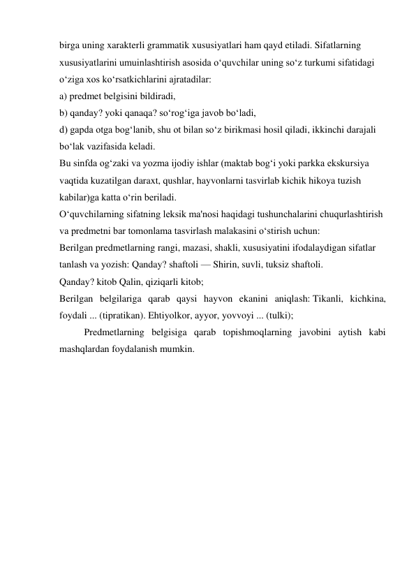 birga uning xarakterli grammatik xususiyatlari ham qayd etiladi. Sifatlarning 
xususiyatlarini umuinlashtirish asosida o‘quvchilar uning so‘z turkumi sifatidagi 
o‘ziga xos ko‘rsatkichlarini ajratadilar: 
a) predmet belgisini bildiradi, 
b) qanday? yoki qanaqa? so‘rog‘iga javob bo‘ladi, 
d) gapda otga bog‘lanib, shu ot bilan so‘z birikmasi hosil qiladi, ikkinchi darajali 
bo‘lak vazifasida keladi. 
Bu sinfda og‘zaki va yozma ijodiy ishlar (maktab bog‘i yoki parkka ekskursiya 
vaqtida kuzatilgan daraxt, qushlar, hayvonlarni tasvirlab kichik hikoya tuzish 
kabilar)ga katta o‘rin beriladi. 
O‘quvchilarning sifatning leksik ma'nosi haqidagi tushunchalarini chuqurlashtirish 
va predmetni bar tomonlama tasvirlash malakasini o‘stirish uchun: 
Berilgan predmetlarning rangi, mazasi, shakli, xususiyatini ifodalaydigan sifatlar 
tanlash va yozish: Qanday? shaftoli — Shirin, suvli, tuksiz shaftoli. 
Qanday? kitob Qalin, qiziqarli kitob; 
Berilgan belgilariga qarab qaysi hayvon ekanini aniqlash: Tikanli, kichkina, 
foydali ... (tipratikan). Ehtiyolkor, ayyor, yovvoyi ... (tulki); 
Predmetlarning belgisiga qarab topishmoqlarning javobini aytish kabi 
mashqlardan foydalanish mumkin. 
 
 
 
 
 
 
 
 
 
 
 
