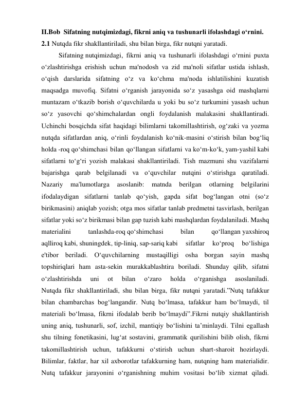 II.Bob  Sifatning nutqimizdagi, fikrni aniq va tushunarli ifolashdagi o‘rnini. 
2.1 Nutqda fikr shakllantiriladi, shu bilan birga, fikr nutqni yaratadi. 
Sifatning nutqimizdagi, fikrni aniq va tushunarli ifolashdagi o‘rnini puxta 
o‘zlashtirishga erishish uchun ma'nodosh va zid ma'noli sifatlar ustida ishlash, 
o‘qish darslarida sifatning o‘z va ko‘chma ma'noda ishlatilishini kuzatish 
maqsadga muvofiq. Sifatni o‘rganish jarayonida so‘z yasashga oid mashqlarni 
muntazam o‘tkazib borish o‘quvchilarda u yoki bu so‘z turkumini yasash uchun 
so‘z yasovchi qo‘shimchalardan ongli foydalanish malakasini shakllantiradi. 
Uchinchi bosqichda sifat haqidagi bilimlarni takomillashtirish, og‘zaki va yozma 
nutqda sifatlardan aniq, o‘rinli foydalanish ko‘nik-masini o‘stirish bilan bog‘liq 
holda -roq qo‘shimchasi bilan qo‘llangan sifatlarni va ko‘m-ko‘k, yam-yashil kabi 
sifatlarni to‘g‘ri yozish malakasi shakllantiriladi. Tish mazmuni shu vazifalarni 
bajarishga qarab belgilanadi va o‘quvchilar nutqini o‘stirishga qaratiladi. 
Nazariy 
ma'lumotlarga 
asoslanib: 
matnda 
berilgan 
otlarning 
belgilarini 
ifodalaydigan sifatlarni tanlab qo‘yish, gapda sifat bog‘langan otni (so‘z 
birikmasini) aniqlab yozish; otga mos sifatlar tanlab predmetni tasvirlash, berilgan 
sifatlar yoki so‘z birikmasi bilan gap tuzish kabi mashqlardan foydalaniladi. Mashq 
materialini 
tanlashda-roq qo‘shimchasi 
bilan 
qo‘llangan yaxshiroq 
aqlliroq kabi, shuningdek, tip-liniq, sap-sariq kabi 
sifatlar 
ko‘proq 
bo‘lishiga 
e'tibor beriladi. O‘quvchilarning mustaqilligi osha borgan sayin mashq 
topshiriqlari ham asta-sekin murakkablashtira boriladi. Shunday qilib, sifatni 
o‘zlashtirishda 
uni 
ot 
bilan 
o‘zaro 
holda 
o‘rganishga 
asoslaniladi. 
Nutqda fikr shakllantiriladi, shu bilan birga, fikr nutqni yaratadi.”Nutq tafakkur 
bilan chambarchas bog‘langandir. Nutq bo‘lmasa, tafakkur ham bo‘lmaydi, til 
materiali bo‘lmasa, fikrni ifodalab berib bo‘lmaydi”.Fikrni nutqiy shakllantirish 
uning aniq, tushunarli, sof, izchil, mantiqiy bo‘lishini ta’minlaydi. Tilni egallash 
shu tilning fonetikasini, lug‘at sostavini, grammatik qurilishini bilib olish, fikrni 
takomillashtirish uchun, tafakkurni o‘stirish uchun shart-sharoit hozirlaydi. 
Bilimlar, faktlar, har xil axborotlar tafakkurning ham, nutqning ham materialidir. 
Nutq tafakkur jarayonini o‘rganishning muhim vositasi bo‘lib xizmat qiladi. 
