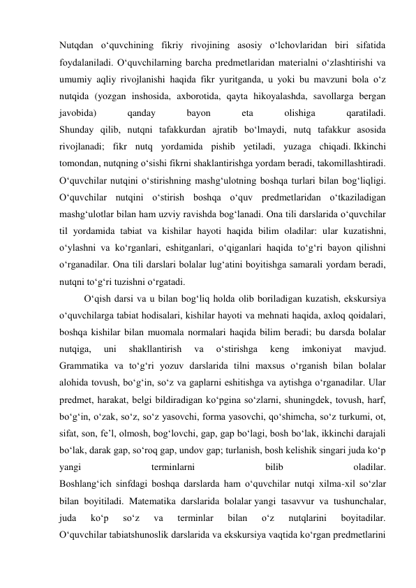 Nutqdan o‘quvchining fikriy rivojining asosiy o‘lchovlaridan biri sifatida 
foydalaniladi. O‘quvchilarning barcha predmetlaridan materialni o‘zlashtirishi va 
umumiy aqliy rivojlanishi haqida fikr yuritganda, u yoki bu mavzuni bola o‘z 
nutqida (yozgan inshosida, axborotida, qayta hikoyalashda, savollarga bergan 
javobida) 
qanday 
bayon 
eta 
olishiga 
qaratiladi. 
Shunday qilib, nutqni tafakkurdan ajratib bo‘lmaydi, nutq tafakkur asosida 
rivojlanadi; fikr nutq yordamida pishib yetiladi, yuzaga chiqadi. Ikkinchi 
tomondan, nutqning o‘sishi fikrni shaklantirishga yordam beradi, takomillashtiradi. 
O‘quvchilar nutqini o‘stirishning mashg‘ulotning boshqa turlari bilan bog‘liqligi. 
O‘quvchilar nutqini o‘stirish boshqa o‘quv predmetlaridan o‘tkaziladigan 
mashg‘ulotlar bilan ham uzviy ravishda bog‘lanadi. Ona tili darslarida o‘quvchilar 
til yordamida tabiat va kishilar hayoti haqida bilim oladilar: ular kuzatishni, 
o‘ylashni va ko‘rganlari, eshitganlari, o‘qiganlari haqida to‘g‘ri bayon qilishni 
o‘rganadilar. Ona tili darslari bolalar lug‘atini boyitishga samarali yordam beradi, 
nutqni to‘g‘ri tuzishni o‘rgatadi. 
O‘qish darsi va u bilan bog‘liq holda olib boriladigan kuzatish, ekskursiya 
o‘quvchilarga tabiat hodisalari, kishilar hayoti va mehnati haqida, axloq qoidalari, 
boshqa kishilar bilan muomala normalari haqida bilim beradi; bu darsda bolalar 
nutqiga, 
uni 
shakllantirish 
va 
o‘stirishga 
keng 
imkoniyat 
mavjud. 
Grammatika va to‘g‘ri yozuv darslarida tilni maxsus o‘rganish bilan bolalar 
alohida tovush, bo‘g‘in, so‘z va gaplarni eshitishga va aytishga o‘rganadilar. Ular 
predmet, harakat, belgi bildiradigan ko‘pgina so‘zlarni, shuningdek, tovush, harf, 
bo‘g‘in, o‘zak, so‘z, so‘z yasovchi, forma yasovchi, qo‘shimcha, so‘z turkumi, ot, 
sifat, son, fe’l, olmosh, bog‘lovchi, gap, gap bo‘lagi, bosh bo‘lak, ikkinchi darajali 
bo‘lak, darak gap, so‘roq gap, undov gap; turlanish, bosh kelishik singari juda ko‘p 
yangi 
terminlarni 
bilib 
oladilar. 
Boshlang‘ich sinfdagi boshqa darslarda ham o‘quvchilar nutqi xilma-xil so‘zlar 
bilan boyitiladi. Matematika darslarida bolalar yangi tasavvur va tushunchalar, 
juda 
ko‘p 
so‘z 
va 
terminlar 
bilan 
o‘z 
nutqlarini 
boyitadilar. 
O‘quvchilar tabiatshunoslik darslarida va ekskursiya vaqtida ko‘rgan predmetlarini 
