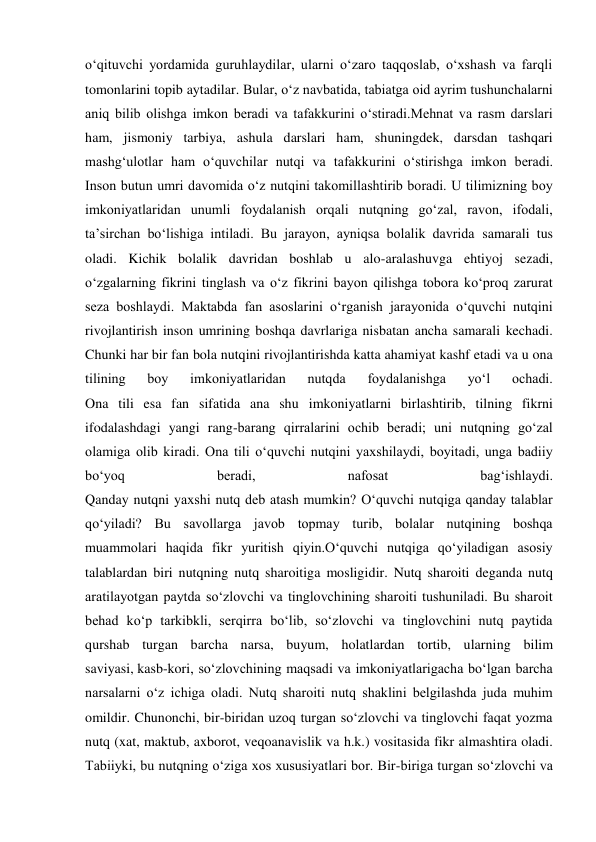 o‘qituvchi yordamida guruhlaydilar, ularni o‘zaro taqqoslab, o‘xshash va farqli 
tomonlarini topib aytadilar. Bular, o‘z navbatida, tabiatga oid ayrim tushunchalarni 
aniq bilib olishga imkon beradi va tafakkurini o‘stiradi.Mehnat va rasm darslari 
ham, jismoniy tarbiya, ashula darslari ham, shuningdek, darsdan tashqari 
mashg‘ulotlar ham o‘quvchilar nutqi va tafakkurini o‘stirishga imkon beradi. 
Inson butun umri davomida o‘z nutqini takomillashtirib boradi. U tilimizning boy 
imkoniyatlaridan unumli foydalanish orqali nutqning go‘zal, ravon, ifodali, 
ta’sirchan bo‘lishiga intiladi. Bu jarayon, ayniqsa bolalik davrida samarali tus 
oladi. Kichik bolalik davridan boshlab u alo-aralashuvga ehtiyoj sezadi, 
o‘zgalarning fikrini tinglash va o‘z fikrini bayon qilishga tobora ko‘proq zarurat 
seza boshlaydi. Maktabda fan asoslarini o‘rganish jarayonida o‘quvchi nutqini 
rivojlantirish inson umrining boshqa davrlariga nisbatan ancha samarali kechadi. 
Chunki har bir fan bola nutqini rivojlantirishda katta ahamiyat kashf etadi va u ona 
tilining 
boy 
imkoniyatlaridan 
nutqda 
foydalanishga 
yo‘l 
ochadi. 
Ona tili esa fan sifatida ana shu imkoniyatlarni birlashtirib, tilning fikrni 
ifodalashdagi yangi rang-barang qirralarini ochib beradi; uni nutqning go‘zal 
olamiga olib kiradi. Ona tili o‘quvchi nutqini yaxshilaydi, boyitadi, unga badiiy 
bo‘yoq 
beradi, 
nafosat 
bag‘ishlaydi. 
Qanday nutqni yaxshi nutq deb atash mumkin? O‘quvchi nutqiga qanday talablar 
qo‘yiladi? Bu savollarga javob topmay turib, bolalar nutqining boshqa 
muammolari haqida fikr yuritish qiyin.O‘quvchi nutqiga qo‘yiladigan asosiy 
talablardan biri nutqning nutq sharoitiga mosligidir. Nutq sharoiti deganda nutq 
aratilayotgan paytda so‘zlovchi va tinglovchining sharoiti tushuniladi. Bu sharoit 
behad ko‘p tarkibkli, serqirra bo‘lib, so‘zlovchi va tinglovchini nutq paytida 
qurshab turgan barcha narsa, buyum, holatlardan tortib, ularning bilim 
saviyasi, kasb-kori, so‘zlovchining maqsadi va imkoniyatlarigacha bo‘lgan barcha 
narsalarni o‘z ichiga oladi. Nutq sharoiti nutq shaklini belgilashda juda muhim 
omildir. Chunonchi, bir-biridan uzoq turgan so‘zlovchi va tinglovchi faqat yozma 
nutq (xat, maktub, axborot, veqoanavislik va h.k.) vositasida fikr almashtira oladi. 
Tabiiyki, bu nutqning o‘ziga xos xususiyatlari bor. Bir-biriga turgan so‘zlovchi va 
