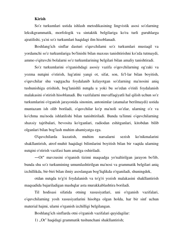 Kirish 
So'z turkumlari ustida ishlash metodikasining lingvistik asosi so'zlarning 
leksikgrammatik, morfologik va sintaktik belgilariga ko'ra turli guruhlarga 
ajratilishi, ya'ni so'z turkumlari haqidagi ilm hisoblanadi. 
Boshlang'ich sinflar dasturi o'quvchilarni so'z turkumlari mustaqil va 
yordamchi so'z turkumlariga bo'linishi bilan maxsus tanishtirishni ko'zda tutmaydi, 
ammo o'qituvchi bolalarni so'z turkumlarining belgilari bilan amaliy tanishtiradi. 
So'z turkumlarini o'rganishdagi asosiy vazifa o'quvchilarning og'zaki va 
yozma nutqini o'stirish, lug'atini yangi ot, sifat, son, fe'l-lar bilan boyitish, 
o'quvchilar shu vaqtgacha foydalanib kelayotgan so'zlarning ma'nosini aniq 
tushunishiga erishish, bog'lanishli nutqda u yoki bu so'zdan o'rinli foydalanish 
malakasini o'stirish hisoblanadi. Bu vazifalarni muvaffaqiyatli hal qilish uchun so'z 
turkumlarini o'rganish jarayonida sinonim, antonimlar (atamalar berilmaydi) ustida 
muntazam ish olib boriladi, o'quvchilar ko'p ma'noli so'zlar, ularning o'z va 
ko'chma ma'noda ishlatilishi bilan tanishtiriladi. Bunda ta'limni o'quvchilarning 
shaxsiy tajribalari, bevosita ko'rganlari, radiodan eshitganlari, kitobdan bilib 
olganlari bilan bog'lash muhim ahamiyatga ega. 
O'quvchilarda 
kuzatish, 
muhim 
narsalarni 
sezish 
ko'nikmalarini 
shakllantirish, atrof-muhit haqidagi bilimlarini boyitish bilan bir vaqtda ularning 
nutqini o'stirish vazifasi ham amalga oshiriladi. 
―Ot" mavzusini o'rganish tizimi maqsadga yo'naltirilgan jarayon bo'lib, 
bunda shu so'z turkumining umumlashtirilgan ma'nosi va grammatik belgilari aniq 
izchillikda, bir-biri bilan ilmiy asoslangan bog'liqlikda o'rganiladi, shuningdek, 
otdan nutqda to'g'ri foydalanish va to'g'ri yozish malakasini shakllantirish 
maqsadida bajariladigan mashqlar asta murakkablashtira boriladi. 
Til hodisasi sifatida otning xususiyatlari, uni o'rganish vazifalari, 
o'quvchilarning yosh xususiyatlarini hisobga olgan holda, har bir sinf uchun 
material hajmi, ularni o'rganish izchilligi belgilangan. 
Boshlang'ich sinflarda otni o'rganish vazifalari quyidagilar: 
1) ,,Ot" haqidagi grammatik tushunchani shakllantirish;  
