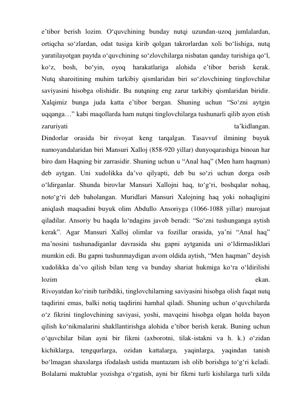 e’tibor berish lozim. O‘quvchining bunday nutqi uzundan-uzoq jumlalardan, 
ortiqcha so‘zlardan, odat tusiga kirib qolgan takrorlardan xoli bo‘lishiga, nutq 
yaratilayotgan paytda o‘quvchining so‘zlovchilarga nisbatan qanday turishiga qo‘l, 
ko‘z, 
bosh, 
bo‘yin, 
oyoq 
harakatlariga 
alohida 
e’tibor 
berish 
kerak. 
Nutq sharoitining muhim tarkibiy qismlaridan biri so‘zlovchining tinglovchilar 
saviyasini hisobga olishidir. Bu nutqning eng zarur tarkibiy qismlaridan biridir. 
Xalqimiz bunga juda katta e’tibor bergan. Shuning uchun “So‘zni aytgin 
uqqanga…” kabi maqollarda ham nutqni tinglovchilarga tushunarli qilib ayon etish 
zaruriyati 
ta’kidlangan. 
Dindorlar orasida bir rivoyat keng tarqalgan. Tasavvuf ilmining buyuk 
namoyandalaridan biri Mansuri Xalloj (858-920 yillar) dunyoqarashiga binoan har 
biro dam Haqning bir zarrasidir. Shuning uchun u “Anal haq” (Men ham haqman) 
deb aytgan. Uni xudolikka da’vo qilyapti, deb bu so‘zi uchun dorga osib 
o‘ldirganlar. Shunda birovlar Mansuri Xallojni haq, to‘g‘ri, boshqalar nohaq, 
noto‘g‘ri deb baholangan. Muridlari Mansuri Xalojning haq yoki nohaqligini 
aniqlash maqsadini buyuk olim Abdullo Ansoriyga (1066-1088 yillar) murojaat 
qiladilar. Ansoriy bu haqda lo‘ndagins javob beradi: “So‘zni tushunganga aytish 
kerak”. Agar Mansuri Xalloj olimlar va fozillar orasida, ya’ni “Anal haq” 
ma’nosini tushunadiganlar davrasida shu gapni aytganida uni o‘ldirmasliklari 
mumkin edi. Bu gapni tushunmaydigan avom oldida aytish, “Men haqman” deyish 
xudolikka da’vo qilish bilan teng va bunday shariat hukmiga ko‘ra o‘ldirilishi 
lozim 
ekan. 
Rivoyatdan ko‘rinib turibdiki, tinglovchilarning saviyasini hisobga olish faqat nutq 
taqdirini emas, balki notiq taqdirini hamhal qiladi. Shuning uchun o‘quvchilarda 
o‘z fikrini tinglovchining saviyasi, yoshi, mavqeini hisobga olgan holda bayon 
qilish ko‘nikmalarini shakllantirishga alohida e’tibor berish kerak. Buning uchun 
o‘quvchilar bilan ayni bir fikrni (axborotni, tilak-istakni va h. k.) o‘zidan 
kichiklarga, tengqurlarga, ozidan kattalarga, yaqinlarga, yaqindan tanish 
bo‘lmagan shaxslarga ifodalash ustida muntazam ish olib borishga to‘g‘ri keladi. 
Bolalarni maktublar yozishga o‘rgatish, ayni bir fikrni turli kishilarga turli xilda 
