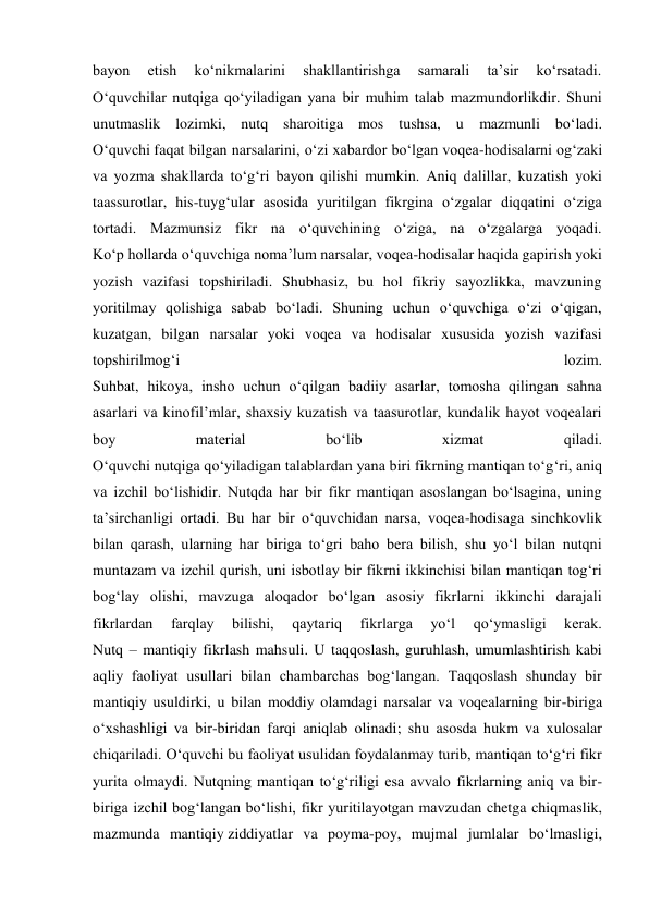 bayon 
etish 
ko‘nikmalarini 
shakllantirishga 
samarali 
ta’sir 
ko‘rsatadi. 
O‘quvchilar nutqiga qo‘yiladigan yana bir muhim talab mazmundorlikdir. Shuni 
unutmaslik lozimki, nutq sharoitiga mos tushsa, u mazmunli bo‘ladi. 
O‘quvchi faqat bilgan narsalarini, o‘zi xabardor bo‘lgan voqea-hodisalarni og‘zaki 
va yozma shakllarda to‘g‘ri bayon qilishi mumkin. Aniq dalillar, kuzatish yoki 
taassurotlar, his-tuyg‘ular asosida yuritilgan fikrgina o‘zgalar diqqatini o‘ziga 
tortadi. Mazmunsiz fikr na o‘quvchining o‘ziga, na o‘zgalarga yoqadi. 
Ko‘p hollarda o‘quvchiga noma’lum narsalar, voqea-hodisalar haqida gapirish yoki 
yozish vazifasi topshiriladi. Shubhasiz, bu hol fikriy sayozlikka, mavzuning 
yoritilmay qolishiga sabab bo‘ladi. Shuning uchun o‘quvchiga o‘zi o‘qigan, 
kuzatgan, bilgan narsalar yoki voqea va hodisalar xususida yozish vazifasi 
topshirilmog‘i 
lozim. 
Suhbat, hikoya, insho uchun o‘qilgan badiiy asarlar, tomosha qilingan sahna 
asarlari va kinofil’mlar, shaxsiy kuzatish va taasurotlar, kundalik hayot voqealari 
boy 
material 
bo‘lib 
xizmat 
qiladi. 
O‘quvchi nutqiga qo‘yiladigan talablardan yana biri fikrning mantiqan to‘g‘ri, aniq 
va izchil bo‘lishidir. Nutqda har bir fikr mantiqan asoslangan bo‘lsagina, uning 
ta’sirchanligi ortadi. Bu har bir o‘quvchidan narsa, voqea-hodisaga sinchkovlik 
bilan qarash, ularning har biriga to‘gri baho bera bilish, shu yo‘l bilan nutqni 
muntazam va izchil qurish, uni isbotlay bir fikrni ikkinchisi bilan mantiqan tog‘ri 
bog‘lay olishi, mavzuga aloqador bo‘lgan asosiy fikrlarni ikkinchi darajali 
fikrlardan 
farqlay 
bilishi, 
qaytariq 
fikrlarga 
yo‘l 
qo‘ymasligi 
kerak. 
Nutq – mantiqiy fikrlash mahsuli. U taqqoslash, guruhlash, umumlashtirish kabi 
aqliy faoliyat usullari bilan chambarchas bog‘langan. Taqqoslash shunday bir 
mantiqiy usuldirki, u bilan moddiy olamdagi narsalar va voqealarning bir-biriga 
o‘xshashligi va bir-biridan farqi aniqlab olinadi; shu asosda hukm va xulosalar 
chiqariladi. O‘quvchi bu faoliyat usulidan foydalanmay turib, mantiqan to‘g‘ri fikr 
yurita olmaydi. Nutqning mantiqan to‘g‘riligi esa avvalo fikrlarning aniq va bir-
biriga izchil bog‘langan bo‘lishi, fikr yuritilayotgan mavzudan chetga chiqmaslik, 
mazmunda mantiqiy ziddiyatlar va poyma-poy, mujmal jumlalar bo‘lmasligi, 

