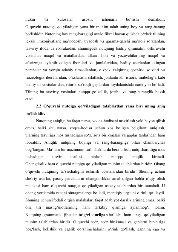 hukm 
va 
xulosalar 
asosli, 
ishonarli 
bo‘lishi 
demakdir. 
O‘quvchi nutqiga qo‘yiladigan yana bir muhim talab uning boy va rang-barang 
bo‘lishidir. Nutqning boy rang-baragligi avvlo fikrni bayon qilishda o‘zbek tilining 
leksik imkoniyatlari: ma’nodosh, uyadosh va qarama-qarshi ma’noli so‘zlardan, 
tasviriy ifoda va iboralardan, shuningdek nutqning badiiy qimmatini oshiruvchi 
vositalar: maqol va matallardan, ulkan shoir va yozuvchilarning maqol va 
aforizmga aylanib qolgan iboralari va jumlalaridan, badiiy asarlardan olingan 
parchalar va yorqin adabiy timsollardan, o‘zbek xalqining qochiriq so‘zlari va 
frazeologik iboralaridan, o‘xshatish, sifatlash, jonlantirish, istiora, mubolag‘a kabi 
badiiy til vositalaridan, ritorik so‘roqli gaplardan foydalanishda namoyon bo‘ladi. 
Tilning bu tasviriy vositalari nutqqa go‘zallik, joziba va rang-baranglik baxsh 
etadi. 
2.2 O‘quvchi nutqiga qo‘yiladigan talablardan yana biri uning aniq 
bo‘lishidir.  
Nutqning aniqligi bu faqat narsa, voqea-hodisani tasvirlash yoki bayon qilish 
emas, balki shu narsa, voqea-hodisa uchun xos bo‘lgan belgilarni aniqlash, 
ularning tasviriga mos tushadigan so‘z, so‘z birikmalari va gaplar tanlashdan ham 
iboratdir. Aniqlik nutqning boyligi va rang-barangligi bilan chambarchas 
bog‘langan. Ma’lum bir mazmunni turli shakllarda bera bilish, nutq sharoitiga mos 
tushadigan 
tasvir 
usulini 
tanlash 
nutqqa 
aniqlik 
kiritadi. 
Ohangdorlik ham o‘quvchi nutqiga qo‘yiladigan muhim talablardan biridir. Ohang 
o‘quvchi nutqining ta’sirchaligini oshirish vositalaridan biridir. Shuning uchun 
she’riy asarlar, pasriy parchalarni ohangdorlikka amal qilgan holda o‘qiy olish 
malakasi ham o‘quvchi nutqiga qo‘yiladigan asosiy talablardan biri sanaladi. U 
ohang yordamida nutqni sintagmalarga bo‘ladi, mantiqiy urg‘uni o‘rinli qo‘llaydi. 
Shuning uchun ifodali o‘qish malakalari faqat adabiyot darsliklarining emas, balki 
ona 
tili 
mashg‘ulotlarining 
ham 
tarkibiy 
qismiga 
aylanmog‘I 
lozim. 
Nutqning grammatik jihatdan to‘g‘ri qurilgan bo‘lishi ham unga qo‘yiladigan 
muhim talablardan biridir. O‘quvchi so‘z, so‘z birikmasi va gaplarni bir-biriga 
bog‘lash, kelishik va egalik qo‘shimchalarini o‘rinli qo‘llash, gapning ega va 
