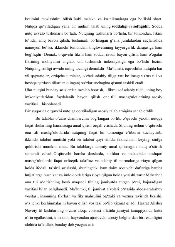 kesimini moslashtira bilish kabi malaka va ko‘nikmalarga ega bo‘lishi shart. 
Nutqqa qo‘yiladigan yana bir muhim talab uning soddaligi va sofligidir. Sodda 
nutq avvalo tushunarli bo‘ladi. Nutqning tushunarli bo‘lishi, bir tomondan, fikrni 
lo‘nda, aniq bayon qilish, tushunarli bo‘lmagan g‘aliz jumlalardan saqlanishda 
namoyon bo‘lsa, ikkinchi tomondan, tinglovchining tayyorgarlik darajasiga ham 
bog‘liqdir. Demak, o‘quvchi fikrni ham sodda, ravon bayon qilish, ham o‘zgalar 
fikrining mohiyatini anglab, uni tushunish imkoniyatiga ega bo‘lishi lozim. 
Nutqning sofligi avvalo uning tozaligi demakdir. Ma’lumki, oquvchilar nutqida har 
xil qaytariqlar, ortiqcha jumlalar, o‘zbek adabiy tiliga xos bo‘lmagan (rus tili va 
boshqa qardosh tillardan olingan) so‘zlar anchagina qismni tashkil etadi.  
Ular nutqini bunday so‘zlardan tozalab boorish,   fikrni sof adabiy tilda, uning boy 
imkoniyatlaridan  foydalanib  bayon  qilish  ona tili  mashg‘ulotlarining asosiy 
vazifasi…hisoblanadi. 
Biz yuqorida o‘quvchi nutqiga qo‘yiladigan asosiy talablarnigina sanab o‘tdik.  
Bu talablar o‘zaro chambarchas bog‘langan bo‘lib, o‘quvchi yaxshi nutqqa 
faqat shularning hammasiga amal qilish orqali erishadi. Shuning uchun o‘qituvchi 
ona tili mashg‘ulotlarida nutqning faqat bir tomoniga e’tiborni kuchaytirib, 
ikkinchi talabni unutishi yoki bir talabni quyi sinfda, ikkinchisini keyingi sinfga 
qoldirishi mumkin emas. Bu talablarga doimiy amal qilinsagina nutq o‘stirish 
samarali echadi.O‘qituvchi barcha darslarda, sinfdan va maktabdan tashqari 
mashg‘ulotlarda faqat orfoepik talaffuz va adabiy til normalariga rioya qilgan 
holda ifodali, ta’sirli so‘zlashi, shuningdek, ham doim o‘quvchi daftariga barcha 
hujjatlarga husnixat va imlo qoidalariga rioya qilgan holda yozishi zarur.Maktabda 
ona tili o‘qitishning bosh maqsadi tilning jamiyatda tutgan o‘rni, bajaradigan 
vazifasi bilan belgilanadi. Ma’lumki, til jamiyat a’zolari o‘rtasida aloqa-aralashuv 
vositasi, insonning fikrlash va fikr mahsulini og‘zaki va yozma ravishda berishi, 
o‘z ichki kechinmalarini bayon qilish vositasi bo‘lib xizmat qiladi. Hazrat Alisher 
Navoiy til kishilarning o‘zaro aloqa vositasi sifatida jamiyat taraqqiyotida katta 
o‘rin egallashini, u insonni hayvondan ajratuvchi asosiy belgilardan biri ekanligini 
alohida ta’kidlab, bunday deb yozgan edi: 
