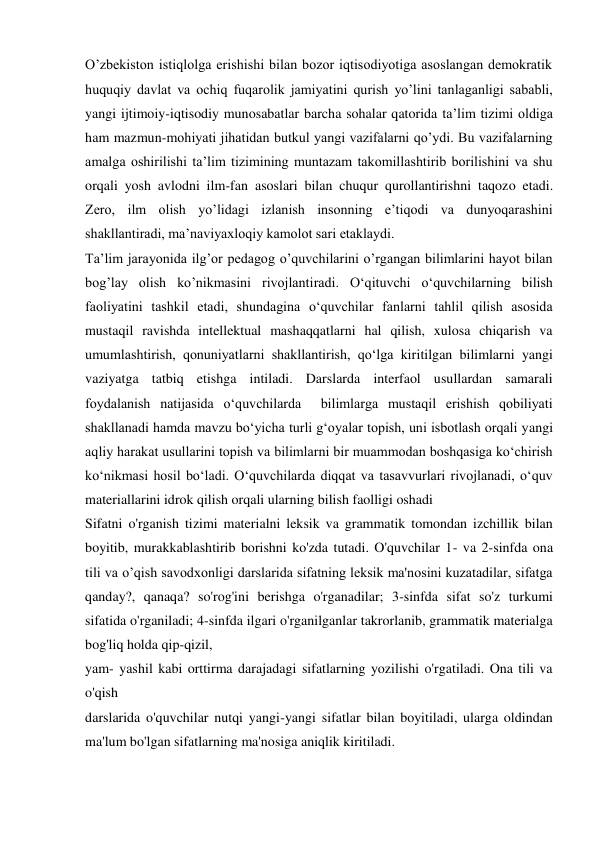 O’zbekiston istiqlolga erishishi bilan bozor iqtisodiyotiga asoslangan demokratik 
huquqiy davlat va ochiq fuqarolik jamiyatini qurish yo’lini tanlaganligi sababli, 
yangi ijtimoiy-iqtisodiy munosabatlar barcha sohalar qatorida ta’lim tizimi oldiga 
ham mazmun-mohiyati jihatidan butkul yangi vazifalarni qo’ydi. Bu vazifalarning 
amalga oshirilishi ta’lim tizimining muntazam takomillashtirib borilishini va shu 
orqali yosh avlodni ilm-fan asoslari bilan chuqur qurollantirishni taqozo etadi. 
Zero, ilm olish yo’lidagi izlanish insonning e’tiqodi va dunyoqarashini 
shakllantiradi, ma’naviyaxloqiy kamolot sari etaklaydi. 
Ta’lim jarayonida ilg’or pedagog o’quvchilarini o’rgangan bilimlarini hayot bilan 
bog’lay olish ko’nikmasini rivojlantiradi. O‘qituvchi o‘quvchilarning bilish 
faoliyatini tashkil etadi, shundagina o‘quvchilar fanlarni tahlil qilish asosida 
mustaqil ravishda intellektual mashaqqatlarni hal qilish, xulosa chiqarish va 
umumlashtirish, qonuniyatlarni shakllantirish, qo‘lga kiritilgan bilimlarni yangi 
vaziyatga tatbiq etishga intiladi. Darslarda interfaol usullardan samarali 
foydalanish natijasida o‘quvchilarda  bilimlarga mustaqil erishish qobiliyati 
shakllanadi hamda mavzu bo‘yicha turli g‘oyalar topish, uni isbotlash orqali yangi 
aqliy harakat usullarini topish va bilimlarni bir muammodan boshqasiga ko‘chirish 
ko‘nikmasi hosil bo‘ladi. O‘quvchilarda diqqat va tasavvurlari rivojlanadi, o‘quv 
materiallarini idrok qilish orqali ularning bilish faolligi oshadi 
Sifatni o'rganish tizimi materialni leksik va grammatik tomondan izchillik bilan 
boyitib, murakkablashtirib borishni ko'zda tutadi. O'quvchilar 1- va 2-sinfda ona 
tili va o’qish savodxonligi darslarida sifatning leksik ma'nosini kuzatadilar, sifatga 
qanday?, qanaqa? so'rog'ini berishga o'rganadilar; 3-sinfda sifat so'z turkumi 
sifatida o'rganiladi; 4-sinfda ilgari o'rganilganlar takrorlanib, grammatik materialga 
bog'liq holda qip-qizil, 
yam- yashil kabi orttirma darajadagi sifatlarning yozilishi o'rgatiladi. Ona tili va 
o'qish 
darslarida o'quvchilar nutqi yangi-yangi sifatlar bilan boyitiladi, ularga oldindan 
ma'lum bo'lgan sifatlarning ma'nosiga aniqlik kiritiladi. 
