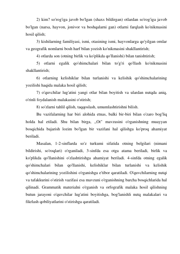 2) kim? so'rog'iga javob bo'lgan (shaxs bildirgan) otlardan so'rog'iga javob 
bo'lgan (narsa, hayvon, jonivor va boshqalarni gan) otlarni farqlash ko'nikmasini 
hosil qilish; 
3) kishilarning familiyasi, ismi, otasining ismi, hayvonlarga qo'yilgan ornlar 
va geografik nomlarni bosh harf bilan yozish ko'nikmasini shakllantirish; 
4) otlarda son (otning birlik va ko'plikda qo'llanishi) bilan tanishtirish; 
5) otlarni egalik qo'shimchalari bilan to'g'ri qo'llash ko'nikmasini 
shakllantirish; 
6) otlarning kelishiklar bilan turlanishi va kelishik qo'shimchalarining 
yozilishi haqida malaka hosil qilish; 
7) o'quvchilar lug'atini yangi otlar bilan boyitish va ulardan nutqda aniq, 
o'rinli foydalanish malakasini o'stirish; 
8) so'zlarni tahlil qilish, taqqoslash, umumlashtirishni bilish. 
Bu vazifalarning har biri alohida etnas, balki bir-biri bilan o'zaro bog'liq 
holda hal etiladi. Shu bilan birga, ,,Ot" mavzusini o'rganishning muayyan 
bosqichida bajarish lozim bo'lgan bir vazifani hal qilishga ko'proq ahamiyat 
beriladi. 
Masalan, 1-2-sinflarda so'z turkumi sifatida otning belgilari (nimani 
bildirishi, so'roqlari) o'rganiladi, 3-sinfda esa otga atama beriladi, birlik va 
ko'plikda qo'llanishini o'zlashtirishga ahamiyat beriladi. 4-sinfda otning egalik 
qo'shimchalari bilan qo'llanishi, kelishiklar bilan turlanishi va kelishik 
qo'shimchalarining yozilishini o'rganishga e'tibor qaratiladi. O'quvchilarning nutqi 
va tafakkurini o'stirish vazifasi esa mavzuni o'rganishning barcha bosqichlarida hal 
qilinadi. Grammatik materialni o'rganish va orfografik malaka hosil qilishning 
butun jarayoni o'quvchilar lug'atini boyitishga, bog'lanishli nutq malakalari va 
fikrlash qobiliyatlarini o'stirishga qaratiladi. 
 
 
 
 
