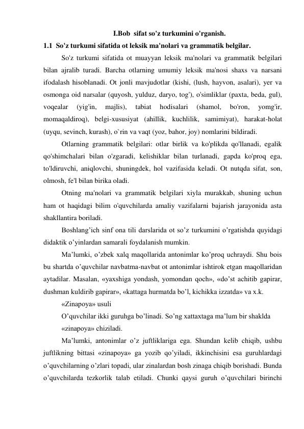                              I.Bob  sifat so'z turkumini o'rganish. 
1.1  So'z turkumi sifatida ot leksik ma'nolari va grammatik belgilar. 
So'z turkumi sifatida ot muayyan leksik ma'nolari va grammatik belgilari 
bilan ajralib turadi. Barcha otlarning umumiy leksik ma'nosi shaxs va narsani 
ifodalash hisoblanadi. Ot jonli mavjudotlar (kishi, (lush, hayvon, asalari), yer va 
osmonga oid narsalar (quyosh, yulduz, daryo, tog'), o'simliklar (paxta, beda, gul), 
voqealar 
(yig'in, 
majlis), 
tabiat 
hodisalari 
(shamol, 
bo'ron, 
yomg'ir, 
momaqaldiroq), belgi-xususiyat (ahillik, kuchlilik, samimiyat), harakat-holat 
(uyqu, sevinch, kurash), o`rin va vaqt (yoz, bahor, joy) nomlarini bildiradi. 
Otlarning grammatik belgilari: otlar birlik va ko'plikda qo'llanadi, egalik 
qo'shimchalari bilan o'zgaradi, kelishiklar bilan turlanadi, gapda ko'proq ega, 
to'ldiruvchi, aniqlovchi, shuningdek, hol vazifasida keladi. Ot nutqda sifat, son, 
olmosh, fe'l bilan birika oladi. 
Otning ma'nolari va grammatik belgilari xiyla murakkab, shuning uchun 
ham ot haqidagi bilim o'quvchilarda amaliy vazifalarni bajarish jarayonida asta 
shakllantira boriladi. 
Boshlang’ich sinf ona tili darslarida ot so’z turkumini o’rgatishda quyidagi 
didaktik o’yinlardan samarali foydalanish mumkin.  
Ma’lumki, o’zbek xalq maqollarida antonimlar ko’proq uchraydi. Shu bois 
bu shartda o’quvchilar navbatma-navbat ot antonimlar ishtirok etgan maqollaridan 
aytadilar. Masalan, «yaxshiga yondash, yomondan qoch», «do’st achitib gapirar, 
dushman kuldirib gapirar», «kattaga hurmatda bo’l, kichikka izzatda» va x.k. 
«Zinapoya» usuli 
O’quvchilar ikki guruhga bo’linadi. So’ng xattaxtaga ma’lum bir shaklda 
«zinapoya» chiziladi. 
Ma’lumki, antonimlar o’z juftliklariga ega. Shundan kelib chiqib, ushbu 
juftlikning bittasi «zinapoya» ga yozib qo’yiladi, ikkinchisini esa guruhlardagi 
o’quvchilarning o’zlari topadi, ular zinalardan bosh zinaga chiqib borishadi. Bunda 
o’quvchilarda tezkorlik talab etiladi. Chunki qaysi guruh o’quvchilari birinchi 
