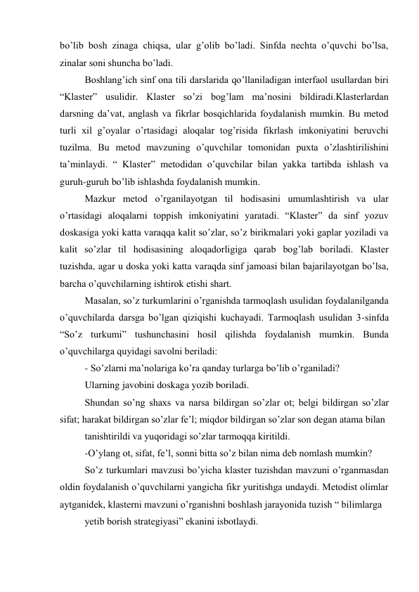 bo’lib bosh zinaga chiqsa, ular g’olib bo’ladi. Sinfda nechta o’quvchi bo’lsa, 
zinalar soni shuncha bo’ladi. 
Boshlang’ich sinf ona tili darslarida qo’llaniladigan interfaol usullardan biri 
“Klaster” usulidir. Klaster so’zi bog’lam ma’nosini bildiradi.Klasterlardan 
darsning da’vat, anglash va fikrlar bosqichlarida foydalanish mumkin. Bu metod 
turli xil g’oyalar o’rtasidagi aloqalar tog’risida fikrlash imkoniyatini beruvchi 
tuzilma. Bu metod mavzuning o’quvchilar tomonidan puxta o’zlashtirilishini 
ta’minlaydi. “ Klaster” metodidan o’quvchilar bilan yakka tartibda ishlash va 
guruh-guruh bo’lib ishlashda foydalanish mumkin. 
Mazkur metod o’rganilayotgan til hodisasini umumlashtirish va ular 
o’rtasidagi aloqalarni toppish imkoniyatini yaratadi. “Klaster” da sinf yozuv 
doskasiga yoki katta varaqqa kalit so’zlar, so’z birikmalari yoki gaplar yoziladi va 
kalit so’zlar til hodisasining aloqadorligiga qarab bog’lab boriladi. Klaster 
tuzishda, agar u doska yoki katta varaqda sinf jamoasi bilan bajarilayotgan bo’lsa, 
barcha o’quvchilarning ishtirok etishi shart. 
Masalan, so’z turkumlarini o’rganishda tarmoqlash usulidan foydalanilganda 
o’quvchilarda darsga bo’lgan qiziqishi kuchayadi. Tarmoqlash usulidan 3-sinfda 
“So’z turkumi” tushunchasini hosil qilishda foydalanish mumkin. Bunda 
o’quvchilarga quyidagi savolni beriladi: 
- So’zlarni ma’nolariga ko’ra qanday turlarga bo’lib o’rganiladi? 
Ularning javobini doskaga yozib boriladi. 
Shundan so’ng shaxs va narsa bildirgan so’zlar ot; belgi bildirgan so’zlar 
sifat; harakat bildirgan so’zlar fe’l; miqdor bildirgan so’zlar son degan atama bilan 
tanishtirildi va yuqoridagi so’zlar tarmoqqa kiritildi. 
-O’ylang ot, sifat, fe’l, sonni bitta so’z bilan nima deb nomlash mumkin? 
So’z turkumlari mavzusi bo’yicha klaster tuzishdan mavzuni o’rganmasdan 
oldin foydalanish o’quvchilarni yangicha fikr yuritishga undaydi. Metodist olimlar 
aytganidek, klasterni mavzuni o’rganishni boshlash jarayonida tuzish “ bilimlarga 
yetib borish strategiyasi” ekanini isbotlaydi.  
