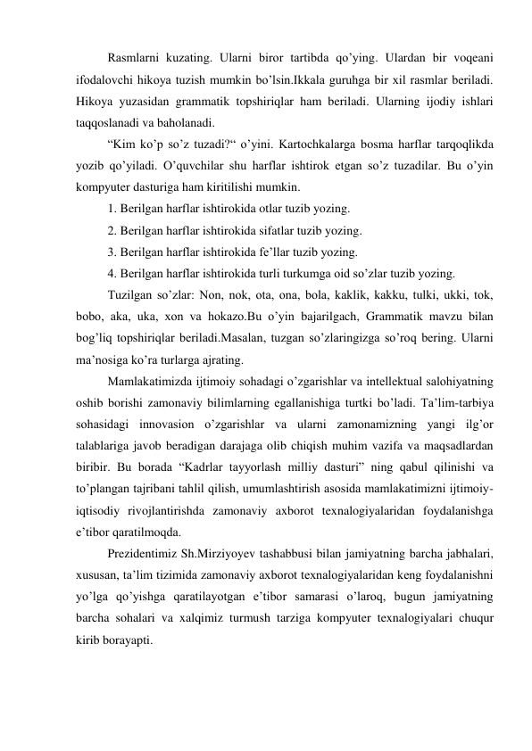 Rasmlarni kuzating. Ularni biror tartibda qo’ying. Ulardan bir voqeani 
ifodalovchi hikoya tuzish mumkin bo’lsin.Ikkala guruhga bir xil rasmlar beriladi. 
Hikoya yuzasidan grammatik topshiriqlar ham beriladi. Ularning ijodiy ishlari 
taqqoslanadi va baholanadi. 
“Kim ko’p so’z tuzadi?“ o’yini. Kartochkalarga bosma harflar tarqoqlikda 
yozib qo’yiladi. O’quvchilar shu harflar ishtirok etgan so’z tuzadilar. Bu o’yin 
kompyuter dasturiga ham kiritilishi mumkin. 
1. Berilgan harflar ishtirokida otlar tuzib yozing. 
2. Berilgan harflar ishtirokida sifatlar tuzib yozing. 
3. Berilgan harflar ishtirokida fe’llar tuzib yozing. 
4. Berilgan harflar ishtirokida turli turkumga oid so’zlar tuzib yozing.  
Tuzilgan so’zlar: Non, nok, ota, ona, bola, kaklik, kakku, tulki, ukki, tok, 
bobo, aka, uka, xon va hokazo.Bu o’yin bajarilgach, Grammatik mavzu bilan 
bog’liq topshiriqlar beriladi.Masalan, tuzgan so’zlaringizga so’roq bering. Ularni 
ma’nosiga ko’ra turlarga ajrating. 
Mamlakatimizda ijtimoiy sohadagi o’zgarishlar va intellektual salohiyatning 
oshib borishi zamonaviy bilimlarning egallanishiga turtki bo’ladi. Ta’lim-tarbiya 
sohasidagi innovasion o’zgarishlar va ularni zamonamizning yangi ilg’or 
talablariga javob beradigan darajaga olib chiqish muhim vazifa va maqsadlardan 
biribir. Bu borada “Kadrlar tayyorlash milliy dasturi” ning qabul qilinishi va 
to’plangan tajribani tahlil qilish, umumlashtirish asosida mamlakatimizni ijtimoiy-
iqtisodiy rivojlantirishda zamonaviy axborot texnalogiyalaridan foydalanishga 
e’tibor qaratilmoqda. 
Prezidentimiz Sh.Mirziyoyev tashabbusi bilan jamiyatning barcha jabhalari, 
xususan, ta’lim tizimida zamonaviy axborot texnalogiyalaridan keng foydalanishni 
yo’lga qo’yishga qaratilayotgan e’tibor samarasi o’laroq, bugun jamiyatning 
barcha sohalari va xalqimiz turmush tarziga kompyuter texnalogiyalari chuqur 
kirib borayapti. 
 

